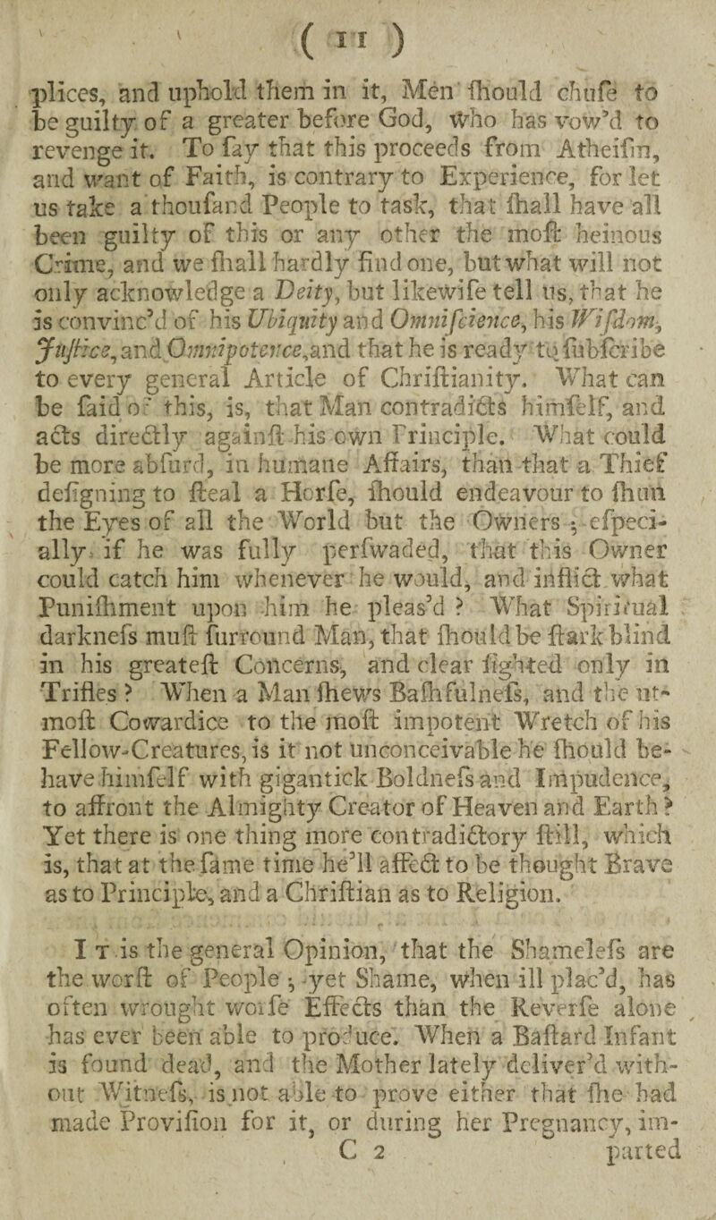 pi ices, and uphold them in it, Men fhould chufe to be guilty of a greater before God, Who has vow’d to revenge it. To fay that this proceeds from Atheifin, and want of Faith, is contrary to Experience, for let us take a thoufand People to task, that (hall have all been guilty of this or any other the moft heinous Crime, and we fhall hardly find one, but what will not only acknowledge a Deity, but likewife tell us, that he is convinc’d of his Ubiquity and Omnifcience, his JUifdom^ JiijHce, and Omnipotence^and that he is reacly to fubferibe to every general Article of Chriftianity, What can be faid o ' this, is, that Man contradicts himfelf, and aCts directly againft-his own Principle. Whit could be more abfurd, in humane Affairs, than that a Thief defigning to ffeal a Horfe, fhould endeavour to fhuii the Eyes of all the World but the Owners *, efpeci- ally if he was fully perfwaded, that this Owner could catch him whenever he would, and inflict what Punilhment upon him he pleas’d ? What Spiritual darknefs muff furround Man, that ffiouldbe ftark blind in his greateft Concerns, and clear lighted only in Trifles ? When a Man ftiews Baihfulnefs, and the ut- moft Cowardice to the moft impotent Wretch of his X Fellow-Creatures, is it not unconceivable he fhould be¬ have himfelf with gigantick Boldnefs and Impudence, to affront the Almighty Creator of Heaven and Earth } Yet there is one thing more contradictory (till, which is, that at the fame time he’ll affcdt to be thought Brave as to Principle, and a Chriftian as to Religion. I t is the general Opinion, that the Shameleis are the word of People ^ yet Shame, when ill plac’d, has often wrought worfe Effects than the Reverfe alone has ever been able to produce! When a Baftard Infant is found dead, and the Mother lately deliver’d with¬ out Witn'efs, is not aide to prove either that the had made Provifiou for it, or during her Pregnancy, im- C 2 parted