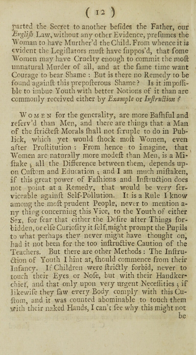 I I parted the Secret to another befides the Father, our Ewglijh Law, without any other Evidence, prefumes the Woman to have Murther’d the Child. From whence it is evident the Legiflators muft have fuppos’d, that fome Women may have Cruelty enough to commit the mofl: unnatural Murder of all, and at the fame time want Courage to bear Shame : But is there no Remedy to be found a gain ft this prepofterous Shame ? Is it impoffi- ble to imbue Youth with better Notions of it than are commonly received either by Example or Ivjlnitthn ? Women for the generality, are more Bafhful and referv'd than Men, and there are things that a Man of the ftricteft Morals fhall not fcruple to do in Pub- lick, which yet would fhock moft Women, even after Proftitution : From hence to imagine, that Women arc naturally more modeil: than Men, is a Mi- ftake • all the Difference between them, depends up¬ on Cuftom and Education • and I am much miftaken, if this great power of Fafhions and Inftrudtion does not point at a Remedy, that would be very fer- viceable againft Self-Pollution. It is a Rule I know among the meft prudent People, never to mention a- ny thing concerning this Vice, to the Youth of either Sex, for fear that either the Defire after Things for¬ bidden, or elfe Curiofity it felf,might prompt the Pupils to what perhaps they never might have thought on, had it not been for the too inftrudtive Caution of the Teachers. But there are other Methods : The Inftru- ction of Youth I hint at, fhould commence from their Infancy. If Children were ftrictly forbid, never to touch their Eyes or Nofe, but with their Handker¬ chief, and that only upon very urgent Neceiiities $ if likewife they faw every Body comply with this Cu¬ ftom, and it was counted abominable to touch them with their naked Hands, I can't fee why this might not