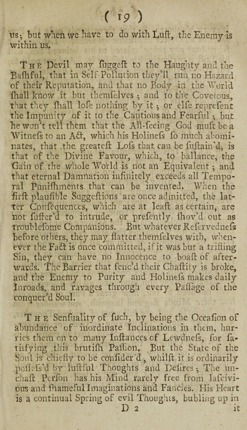 us-, but when we have to do with Luff, the Enemy is within us. The Devil may fuggeft to the Haughty and the Bafhful, that in Self-Pollution they’ll run no Hazard of their Reputation, and that no Body in the World fhall know it but themfelves *, and to the Covetous, that they fhall lofe nothing by it ^ or elfe reprcfent the Impunity of it to the Cautious and Fearful «, but he won’t tell them that the All-feeing God muft be a Witnefs to an Adt, which his Holinefs fo much abomi¬ nates, that -the. greateft Lofs that can be fuftaiif d, is that of the Divine Favour, which, to ballance, the Gain of the whole World is not an Equivalent ; and that eternal Damnation infinitely exceeds all Tempo¬ ral Punifliments that can be invented. When the firft plaufible Suggeftions are once admitted, the lat¬ ter Confequcnces, which are at leaf!: as certain, are not fuffeCd to intrude, or prefently ihov’d out as troublefome Companions. But whatever Refervednefs before others, they may flatter themfelves with, when¬ ever the Fadt is once committed, if it was but a trifling Sin, they can have no Innocence to boafl: of after¬ wards. The Barrier that fenc’d their Chaflity is broke, and the Enemy to Purity and Holinefs makes daily Inroads, and ravages through every Paffage of the conquer’d Soul. The Senfuality of fuch, by being the Occafion of abundance of inordinate Inclinations in them, hur¬ ries them on to many Inftances of Lewdnefs, for fa- tisfying this brutifh Pafflon. But the State of the Soul is chiefly to be confider'd, whilfl: it is ordinarily poflefs’d by luPc fill Thoughts and Defires •, The un- chaft Perfbn has his Mind rarely free from lafcivi- ous and fhameful Imaginations and Fancies. His Heart is a continual Spring of evil Thoughts, bub ling' up in D 2 it