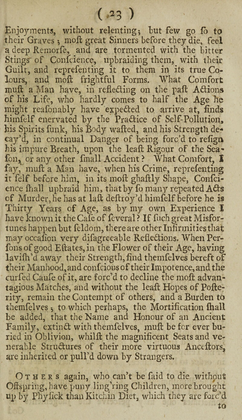 ( ) Enjoyments, without relenting; hut few go fo to their Graves*, moft great Sinners before they die, feel a deep Remorfe, and are tormented with the bitter Stings^ of Confidence, upbraiding them, with their Guilt, and representing it to them in its true Co¬ lours, and moft frightful Forms. What Comfort muft a Man have, in refleding on the paft Adions of his Life, who hardly comes to half the Age he might reafonably have expeded to arrive at, finds himfelf enervated by the Pradice of Self-Pollution, his Spirits funic, his Body wafted, and his Strength de¬ cay’d, in continual Danger of being forc’d to refign his impure Breath, upon the leaft Rigour of the Sea- fon^ or any other fmall Accident ? What Comfort, X fay, muft a Man have, when his Crime, reprefenting it felf before him, in its moft ghaftly Shape, Confci¬ ence ftiall upbraid him, that by fo many repeated Ads of Murder, he has at laft deftroy’d himfelf before he is Thirty Years of Age, as by my owrn Experience I have known it the CaTe of Several ? If Such great Misfor¬ tunes happen but Seldom, there are other Infirmities that may occafion very difagreeable Refledions. When Per- fonsof good Edates, in the Flower of their Age, having lavifh’d away their Strength, find themfelves bereft of their Manhood, and confcious of their Impotence, and the curfed Caufe of it, are forc’d to decline the moft advan¬ tages Matches, and without the leaft Hopes of Pofte- rity, remain the Contempt of others, and a Burden to themfelvesto which perhaps, the Mortification ftiall be added, that the Name and Honour of an Ancient Family, extind with themfelves, muft be fcr ever bu¬ ried in Oblivion, whilft the magnificent Seats and ve¬ nerable Strudures of their more virtuous Anctftors, are inherited or pull’d down by Strangers. Others again, who can’t be faid to die without Offspring, have puny lingering Children, more brought up by Phyfick than Kitchin Diet, which they are forc’d to