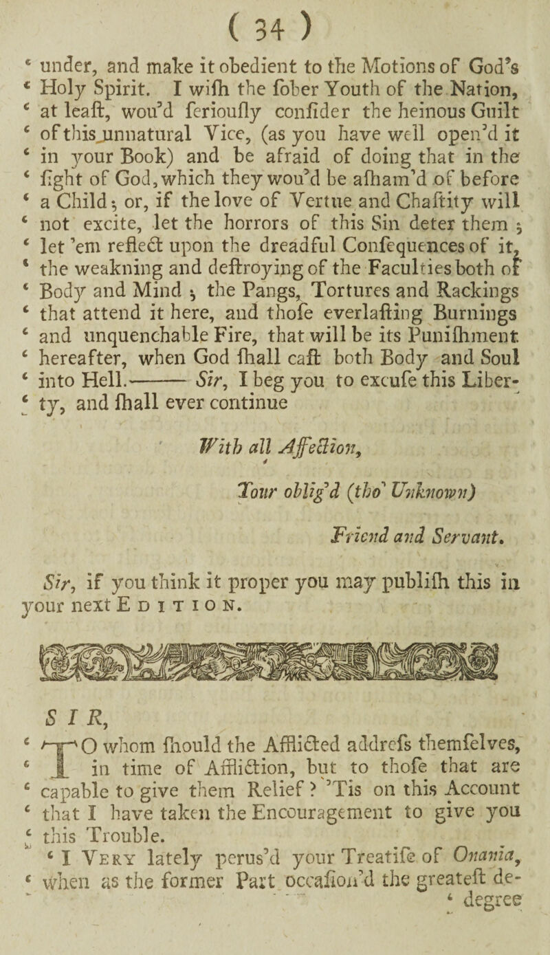 c under, and make it obedient to the Motions of God’s c Holy Spirit. I wifh the fober Youth of the Nation, 4 at leaft, wou’d ferioufly confider the heinous Guilt 4 of this jinnatural Vice, (as you have well open’d it 4 in your Book) and be afraid of doing that in the 4 light of God, which they wou’d be afham’d of before 4 a Child*, or, if the love of Vertue and Chaftity will 4 not excite, let the horrors of this Sin deter them j 4 let ’em reflect upon the dreadful Confequences of it, c the weakning and deftroying of the Faculties both of 4 Body and Mind * the Pangs, Tortures and Rackings 4 that attend it here, and thofe everlafting Burnings 4 and unquenchable Fire, that will be its Punilhment 4 hereafter, when God fhall cafl both Body and Soul 4 into Hell.-Sir, I beg you to excufe this Liber- 4 ty, and fhall ever continue i * With all Affection, Tour oblig'd ([tho’ Unknown) Friend and Servant. Sir, if you think it proper you may publilh this in your next Edition. SIR, TO whom fhould the Afflicted addrefs themfelves, in time of Affliction, but to thofe that are capable to give them Relief? ’Tis on this Account that I have taken the Encouragement to give you this Trouble. 4 I Very lately perus’d your Treatife of Onania, when as the former Part occafioAd the greateft de- 4 degree