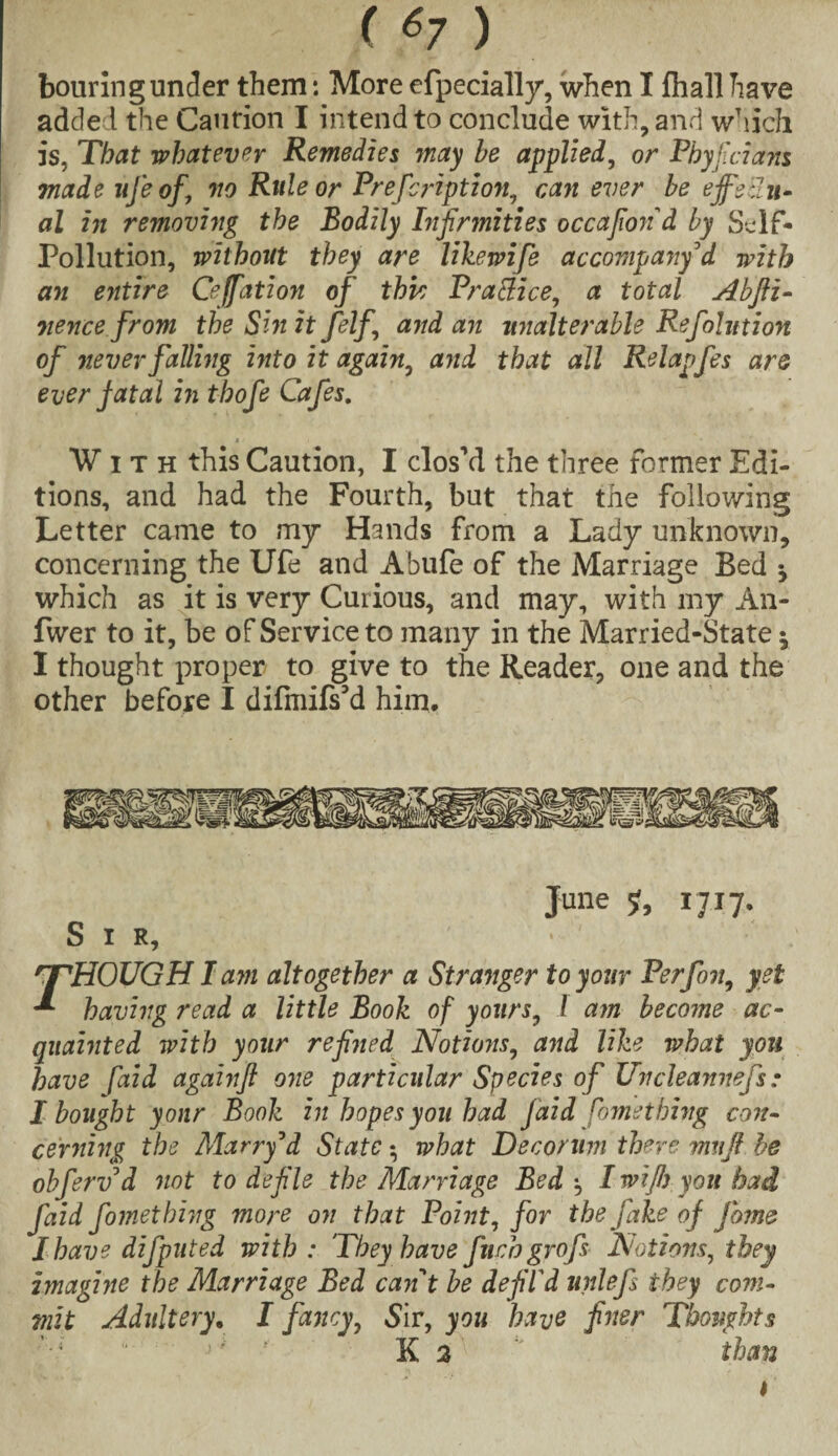 ( *7) bouring under them: More efpecially, when I fliall have added the Caurion I intend to conclude with, and which is, That whatever Remedies may be applied, or Phyjicians made ufe of’ no Rule or Prefcription, can ever be ejfeiiu- al in removing the Bodily Infirmities occafiond by Self- Pollution, without they are likewife accompajiy d with an entire Ceffation of this Practice, a total Abfti- vence from theSinitfelf and an unalterable Refolution of never falling into it again, and that all Relapfes are ever fatal in thofe Cafes. »■■ With this Caution, I clos’d the three former Edi¬ tions, and had the Fourth, but that the following Letter came to my Hands from a Lady unknown, concerning the Ufe and Abufe of the Marriage Bed •, which as it is very Curious, and may, with my An- fwer to it, be of Service to many in the Married-State ^ I thought proper to give to the Reader, one and the other before I difmifs’d him. June 1717, Sir, 'THOUGH I am altogether a Stranger to your Perfon, yet ** having read a little Book of yours, l am becotne ac¬ quainted with your refined Notions, and like what you have [aid againfl one particular Species of Uncleannefs: I bought yonr Book in hopes you had faid Something con¬ cerning the Marry d State $ what Decorum there mnfi be obferv d not to defile the Marriage Bed', I wifi) you had faid fomething more on that Point, for the fake of fame I have difputed with : 'They have fetch grofs Notions, they imagine the Marriage Bed cant be defil'd unlefs they com¬ mit Adultery. I fancy, Sir, you have finer Thoughts '■l u J ' K 2 than 1