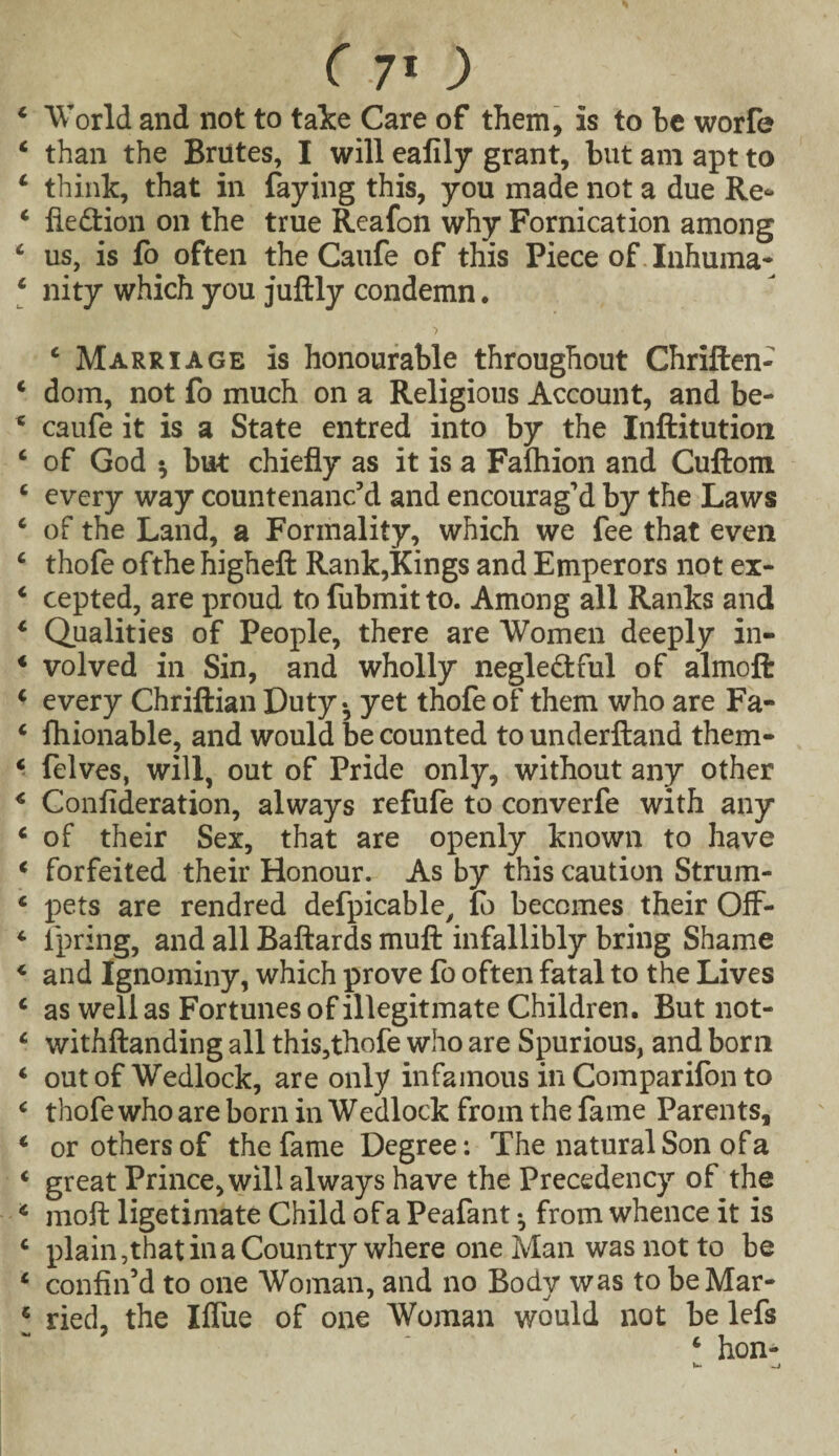 4 World and not to take Care of them, is to be worfe 4 than the Brutes, I will eafily grant, but am apt to 4 think, that in faying this, you made not a due Re* 4 fledtion on the true Reafon why Fornication among 4 us, is fo often the Caufe of this Piece of. Inhuma- 4 nity which you juftly condemn. ‘Marriage is honourable throughout Chriften- 4 dom, not fo much on a Religious Account, and be- 4 caufe it is a State entred into by the Inftitution 4 of God ^ but chiefly as it is a Fafhion and Cuftom 4 every way countenanc’d and encourag’d by the Laws 4 of the Land, a Formality, which we fee that even 4 thofe ofthe higheft Rank,Kings and Emperors not ex- 4 cepted, are proud to fubmitto. Among all Ranks and 4 Qualities of People, there are Women deeply in- 4 volved in Sin, and wholly negledtful of almoft 4 every Chriftian Duty - yet thofe of them who are Fa- 4 fhionable, and would Recounted tounderftand them- 4 felves, will, out of Pride only, without any other 4 Confideration, always refufe to converfe with any 4 of their Sex, that are openly known to have 4 forfeited their Honour. As by this caution Strum- 4 pets are rendred defpicable, fo becomes their OfF- 4 fpring, and all Baftards muft infallibly bring Shame 4 and Ignominy, which prove fo often fatal to the Lives 4 as well as Fortunes of illegitmate Children. But not- 4 withftanding all this,thofe who are Spurious, and born 4 out of Wedlock, are only infamous in Comparifon to 4 thofe who are born in Wedlock from the fame Parents, 4 or others of the fame Degree: The natural Son of a 4 great Prince, will always have the Precedency of the 4 moft ligetimate Child of a Peafant from whence it is 4 plain,that in a Country where one Man was not to be 4 confin’d to one Woman, and no Body was to beMar- 4 ried, the Xflue of one Woman would not be lefs 4 hon-