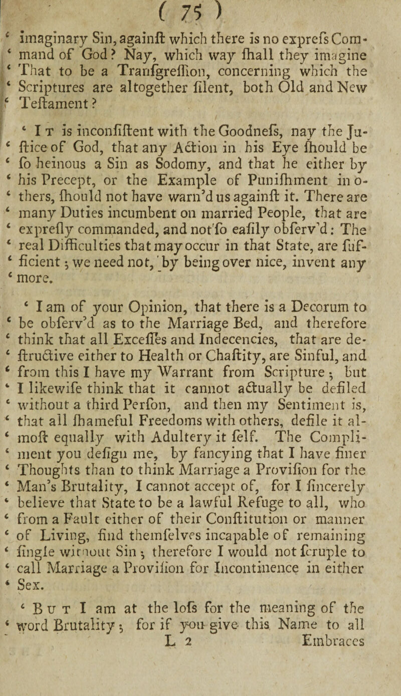 imaginary Sin,againft which there is no exprefs Com¬ mand of God? Nay, which way fhall they imagine That to be a Tranfgrellion, concerning which the Scriptures are altogether filent, both Old and New Teftament ? c I t is inconfiftent with the Goodnefs, nay the Ju- ftice of God, that any Action in his Eye fhould be fo heinous a Sin as Sodomy, and that he either by his Precept, or the Example of Puniffiment in o- thers, fhould not have warn’d us againft it. There are many Duties incumbent on married People, that are ex prefly commanded, and noffo eafily obferv’d: The real Difficulties that may occur in that State, are fuf- ficient ^ we need not,' by being over nice, invent any more. ‘ I am of your Opinion, that there is a Decorum to be obferv’d as to the Marriage Bed, and therefore think that all Exceffes and Indecencies, that are de- flru&ive either to Health or Chaftity, are Sinful, and from this I have my Warrant from Scripture • but I likewife think that it cannot actually be defiled without a third Perfon, and then my Sentiment is, that all fhameful Freedoms with others, defile it al- moft equally with Adultery it felf. The Compli¬ ment you defign me, by fancying that I have finer Thoughts than to think Marriage a Provifion for the Man’s Brutality, I cannot accept of, for I iincerely believe that State to be a lawful Refuge to all, who from a Fault either of their Conftitution or manner of Living, find themfelves incapable of remaining fingie witnout Sin *, therefore I would not feruple to call Marriage a Provifion for Incontinence in either Sex. ‘ But I am at the lofs for the meaning of the word Brutality *, for if you- give this Name to all