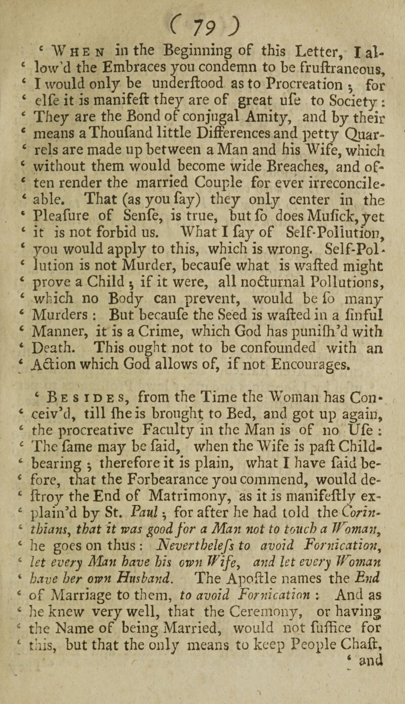 c When in the Beginning of this Letter, I al- c low’d the Embraces you condemn to be fruftraneous, 4 I would only be underftood as to Procreation •, for 4 elfe it is manifeft they are of great ufe to Society : 4 They are the Bond of conjugal Amity, and by their 4 means a Thoufand little Differences and petty Quar- 4 rels are made up between a Man and his Wife, which 4 without them would become wide Breaches, and of- 4 ten render the married Couple for ever irreconcile- 4 able. That (as you fay) they only center in the * Pleafure of Senfe, is true, but fo does Mufick, yet 4 it is not forbid us. What I fay of Self-Pollution, 4 you would apply to this, which is wrong. Self-Pol* 4 Union is not Murder, becaufe what is wafted might 4 prove a Child * if it were, all nodturnal Pollutions, 4 which no Body can prevent, would be fo many 4 Murders : But. becaufe the Seed is wafted in a finful 4 Manner, it is a Crime, which God has punifh’d with 4 Death. This ought not to be confounded with an 4 Action which God allows of, if not Encourages. 4 Besides, from the Time the Woman has Con- 4 ceiv’d, till fheis brought to Bed, and got up again, 4 the procreative Faculty in the Man is of no Ufe : 4 The fame may be faid, when the Wife is paft Child- 4 bearing ^ therefore it is plain, what I have faid be- 4 fore, that the Forbearance you commend, would de- 4 ftroy the End of Matrimony, as it is manifeftly ex~ 4 plain'd by St. Paul •, for after he had told the Corin- 4 thians, that it was good for a Man not to touch a Woman, 4 he goes on thus : Neverthelefs to avoid Fornication, 4 let every Man have his own Wife, and let every Woman 4 have her own Husband. The Apoftle names the End 4 of Marriage to them, to avoid Fornication : And as 4 he knew very well, that the Ceremony, or having 4 the Name of being Married, would not fufRce for 4 this, but that the only means to keep People Chaft,