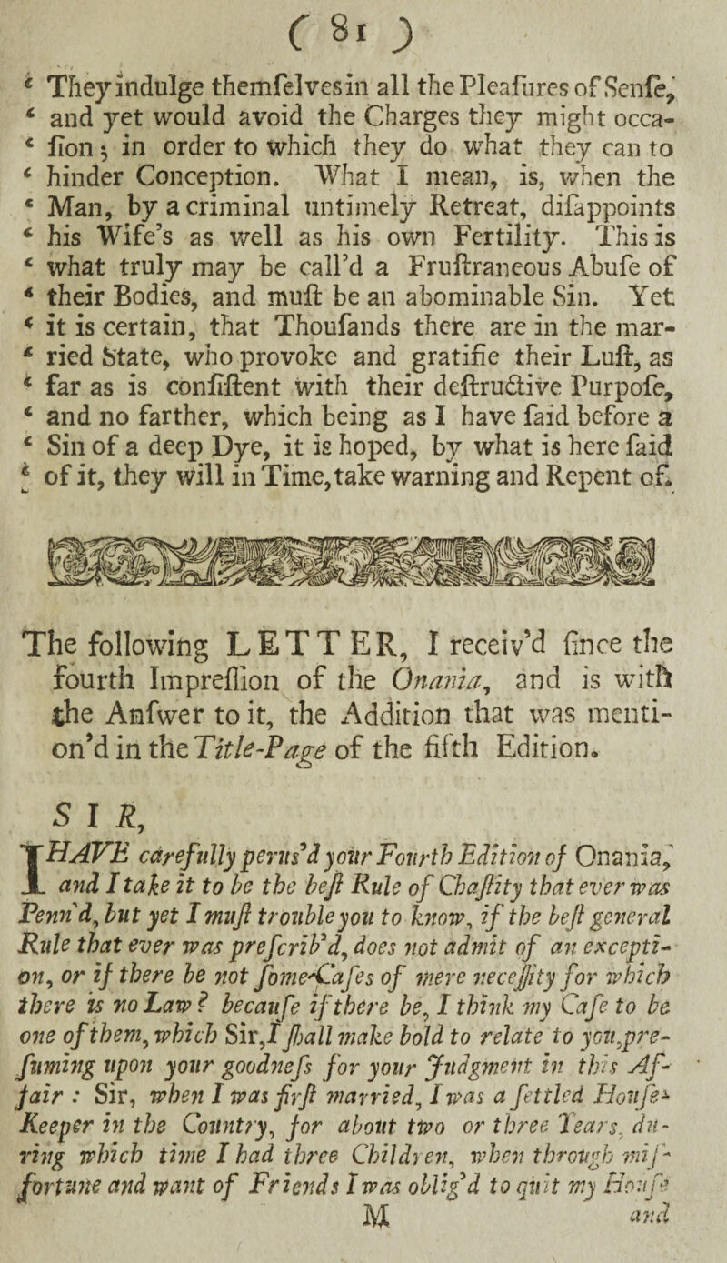 e They indulge themfelvesin all the Pleafures of Senle, c and yet would avoid the Charges they might occa- c fion ^ in order to which they do what they can to c hinder Conception. VVhat I mean, is, when the * Man, by a criminal untimely Retreat, difappoints 4 his Wife’s as well as his own Fertility. This is c what truly may be call’d a Fruftraneous Abufe of 4 their Bodies, and mufl be an abominable Sin. Yet * it is certain, that Thoufands there are in the mar- £ ried State, who provoke and gratifie their Lull:, as * far as is confident with their deftruftive Purpofe, 1 and no farther, which being as I have faid before a 1 Sin of a deep Dye, it is hoped, by what is here faid j of it, they will in Time,take warning and Repent of. The following LETT ER, I receiv’d fince the fourth Imprefiion of the Onania, and is with the Anfwer to it, the Addition that was mcnti- on’d in the Title-Page of the filth Edition. S I R, I HAVE carefuljy perus'd your Fourth Edition of Onania, and I take it to be the bejl Rule of Chafiity that ever was Pennd, but yet I mufl trouble you to know, if the beft general Rule that ever was prefcriFd, does not admit of an excepti¬ on, or if there be not fome^Cafees of mere necejjity for which there is no Law? becaufe if there be, I think my Cafe to be one of them, which Sir,/ fall make bold to relate to yott,pre- fuming upon your goodnefes for your Judgment in this Af¬ fair : Sir, when I was firfl married, I was a fettled Houfe* Keeper in the Country, for about two or three 'Tears, du¬ ring which time I had three Children, when through mi f fortune and want of Friends I was obligd to quit my Houfe M and