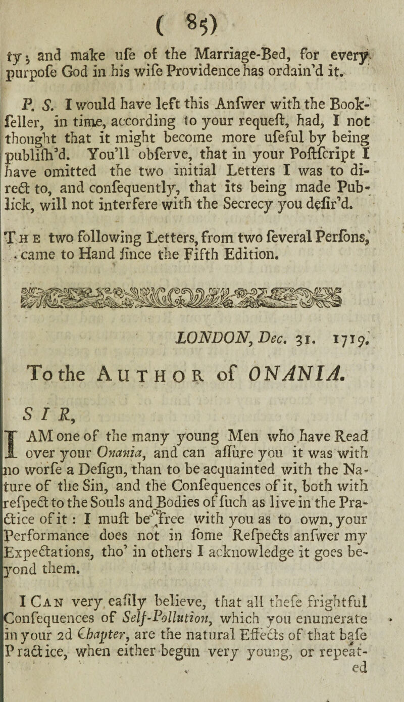 ( 8$) ty. and malce ufe of the Marriage-Bed, for every, purpofe God in his wife Providence has ordain’d it. P. S. I would have left this Anfwer with the Book- feller, in time, according to your requeft, had, I not thought that it might become more ufeful by being publifh’d. You’ll obferve, that in your Poftfcript I have omitted the two initial Letters I was to di- red to, and confequently, that its being made Pub- lick, will not interfere with the Secrecy you defir’d. The two following Letters, from two feveral Perlbns, • came to Hand fince the Fifth Edition. LONDON, Dec. 31. 1719. To the Author of ONANIA. S I R, I AM one of the many young Men who have Read over your Oimiict, and can allure you it was with no worfe a Defign, than to be acquainted with the Na¬ ture of the Sin, and the Confequences of it, both with refpect to the Souls andJBodies of fuch as live in the Pra¬ ctice of it: I mu ft be‘'free with you as to own, your performance does not in tome Refpects anfwer my Expectations, tho’ in others I acknowledge it goes be¬ yond them. I Can very eafily believe, that all thefe frightful Confequences of Self-Pollution, which you enumerate in your 2d Chapter, are the natural EfteCts of that bafe Pradtice, when either begun very young, or repeat- v ed