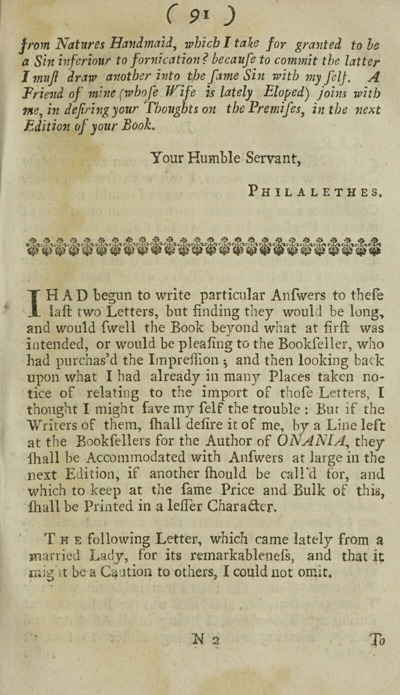 from Natures Hand?naid, which I tale for granted to he a Sin inferiour to fornication? becanfe to commit the latter I muff draw another into tfie fame Sin with niy felf. A Friend of mine (whofe Wife is lately Eloped) joins with me, in defiring your Thoughts on the Fremifes, in the next Edition of your Book. Your Humble Servant, r, r Philalethes, 44 44 44 44 44 44 44 4J> 44 * 44 44 44 44 4V 44 44 44 44 44 44 44 44 44 IH A D begun to write particular Anfwers to tbefe laft two Letters, but finding they would be long, and would fwell the Boole beyond what at firffc was intended, or would be pleaiing to the Bookfeller, who bad purchas’d the Impreffion •, and then looking back upon what I had already in many Places taken no¬ tice of relating to the import of thole Letters, I thought I might fave my felf the trouble : Bur if the Writers of them, fhall cielire it of me, by a Line left at the Bookfellers for the Author of ONANIA, they lhall be Accommodated with Anfwers at large in the next Edition, if another Ihould be call’d for, and which to keep at the fame Price and Bulk of this, lhall be Printed in a lefFer Chara&er. The following Letter, which came lately from a married Lady, for its remarkablenefs, and that it might be a Caution to others, I could not omit. N 2 To