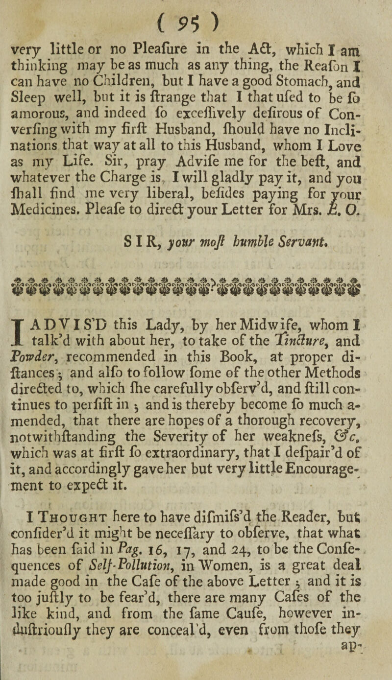 very little or no Pleafiire in the Adt, which I am thinking may be as much as any thing, the Reafon I can have no Children, but I have a good Stomach, and Sleep well, but it is ftrange that I that ufed to be Ci amorous, and indeed fo exceffively delirous of Con¬ verting with my firft Husband, fhould have no Incli¬ nations that way at all to this Husband, whom I Love as my Life. Sir, pray Advife me for the beft, and whatever the Charge is, I will gladly pay it, and you fball find me very liberal, betides paying for vour Medicines. Pleafe to direct your Letter for Mrs. E. O. SIR, your rnojl humble Servant. i . ■ * 1 ADVIS’D this Lady, by her Midwife, whom I talk’d with about her, to take of the Tjnclure, and Powder, recommended in this Book, at proper di- ftances •, and alfo to follow fome of the other Methods directed to, which the carefully obferv’d, and ftill con¬ tinues to perfift in and is thereby become to much a- mended, that there are hopes of a thorough recovery, notwithftanding the Severity of her weaknefs, &c„ which was at firft fo extraordinary, that I defpair’d of it, and accordingly gave her but very little Encourage¬ ment to expedt it. I Thought here to have difmifs’d the Reader, but confider’d it might be necelTary to obferve, that what has been faid in Pag. 16, 17, and 24, to be theConfe- quences of Self-Pollution, in Women, is a great deal made good in the Cafe of the above Letter ^ and it is too juftly to be fear’d, there are many Cafes of the like kind, and from the fame Caufe, however in- duftrioufly they are conceaVd, even from thofe they ap;