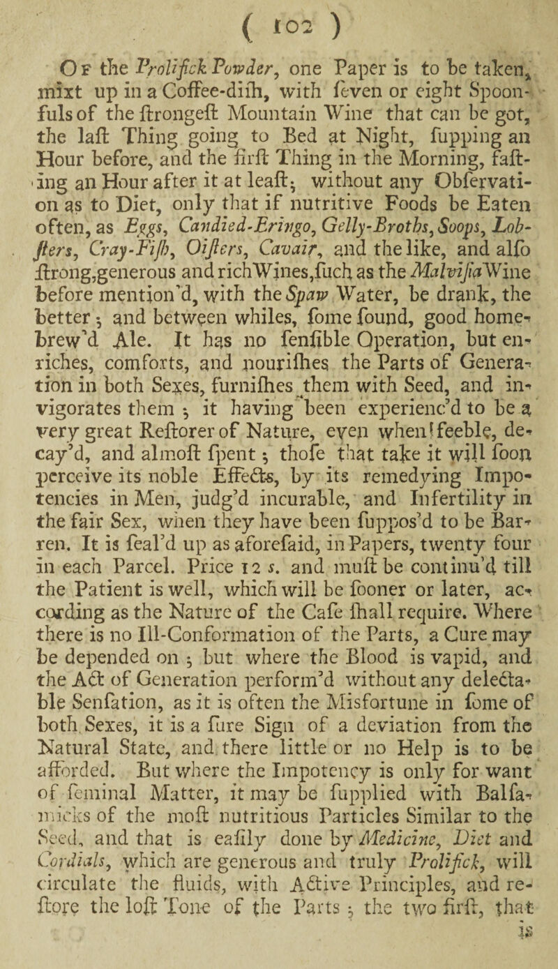 O F the Prolifick Powder, one Paper is to be taken* mixt up in a Coffee-dith, with (even or eight Spoon¬ fuls of the ftrongeft Mountain Wine that can be got, the laft Thing going to Bed at Night, Pupping an Hour before, and the fir ft Thing in the Morning, faff¬ ing an Hour after it at lead- without any Obfervati- on as to Diet, only that if nutritive Foods be Eaten often, as Bggs, Candled-Brivgo, Gelly-Broths,Sooy$, Lob- Jiers, Cray-Fiji}, Oifiers, Cavair, and the like, and alfo ftrong,generous and richWines,fuch as the MalvifiaWinQ before mention’d, with theSpaw Water, be drank, the better •, and between whiles, fome found, good home-* brewed Ale. It has no fenflble Operation, but en¬ riches, comforts, and nourifhes the Parts of Genera- tion in both Sexes, furnifhes them with Seed, and in¬ vigorates them *, it having been experienc'd to be a very great Reftorer of Nature, even when f feeble, de¬ cay'd, and almoft fpent *, thofe that take it wiU foon perceive its noble Effects, by its remedying Impo- tencies in Men, judg’d incurable, and Infertility in the fair Sex, when they have been fuppos'd to be Bar¬ ren. It is feal'd up asaforefaid, in Papers, twenty four in each Parcel. Price 12 s. and muft be continu’d till the Patient is well, which will be fooner or later, ac¬ cording as the Nature of the Cafe fhall require. Where there is no Ill-Conformation of the Parts, a Cure may be depended on ^ but where the Blood is vapid, and the A<ft of Generation perform'd without any deledta- ble Senfation, as it is often the Misfortune in fome of both Sexes, it is a fare Sign of a deviation from the Natural State, and there little or no Help is to be afforded. But where the Impotcncy is only for want of feminal Matter, it may be fupplied with Balfa- lnicks of the moft nutritious Particles Similar to the Seed, and that is eafily done by Medicine, Diet and Cordials, which are generous and truly Prolifick, will circulate the fluids, with Active Principles, and re- ftore the loft Tone of the Parts , the two firft, that