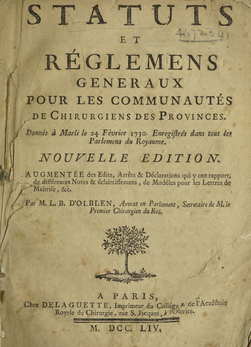 E T REGLE M'EN S GENERAUX • • ' POUR LES COMMUNAUTÉS de Chirurgiens des Provinces. r f -... *, Donnés à Marli le 24 Février 1730. EnregiJIre's dans tous les Parlemens du Royaume. N OU VE LL E EDITION. rA U GM ENTEE des Edits, Arrêts & Déclarations qui y ont rapport; de différentes Notes & éclairciflfemens, de Modèles pour les Lettres de , Maîtrife, &c. Par M. L, B. D’OLBLEN, Avocat en Parlement, Secrétaire de M» le Premier Chirurgien du Roi9 A PARIS, Chez DELAGUETTE, Imprimeur du Collège A de l'Académie Royi'le de Chirurgie, rue S. Jacques,à J’Olivier. M. DCC. LIVT