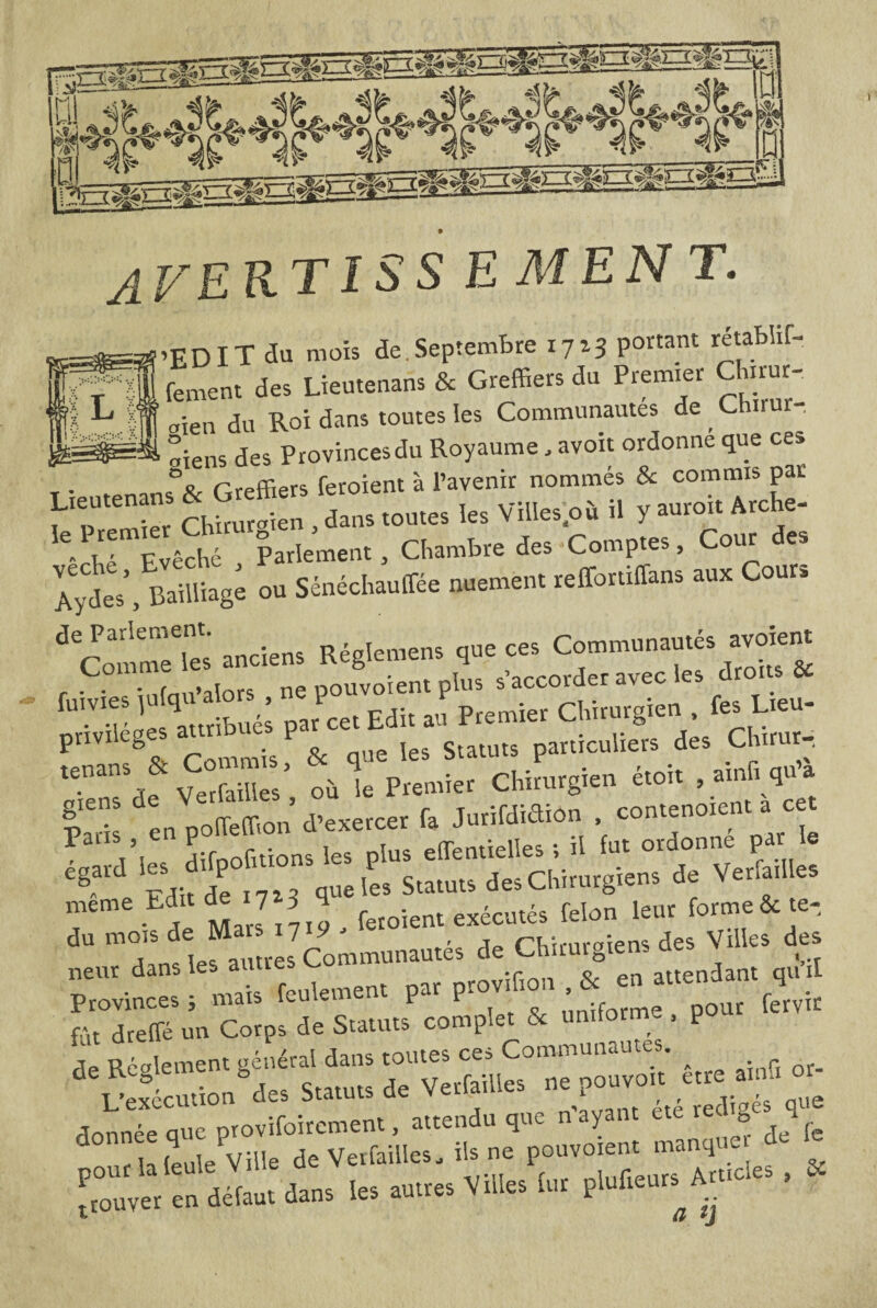 H' w*i □ °%lfï averti s s e men T. ■’EDIT au mois de.Septembre 1713 portant rétabhf- fement des Lieutenans & Greffiers du Premier Chirur¬ gien du Roi dans toutes les Communautés de _ Chirur- pssqw». °iens des Provinces du Royaume, avoir ordonne que ce» °o rrpffiers feroient à l’avenir nommés & commis par P“““n‘ *  r„> toute, les Ville,;»* il y au,oi, A.che- •Te ScM Pa,ie»e™, Ctombre des Comptes, Cour de. Zt. sSiag; ou WM. nueme». «Mans au* Cour. ^ CPo“™eTe'; anciens Bégleme». que ce. Communauté, a.cuent r C infau’alors ne pouvoiem plus s’accorder avec les droits & •V r 'lu s par cet Edit au Premier Chirurgien . fesLieu- pnvileges attno P particuliers des Chirur- tù le Pmmier Chirurgien étoh , ainfi qu’à fai! en polfeffion d’exercer fa Jurifdidion contenoient1 cet Tmoifa: Mats 1719. neur dan lés a rovif10n , & en attendant qu il ^reS u'« Co“p, de Statutf complet & .»««»«. Pour de Réglement général dans être ainfi or- L’execution u.s . tau‘s attendu que n’ayant été rédigés que donnée que ^e^ouvlnt manquer de fe ViiJlu, plufteurs A**. ?