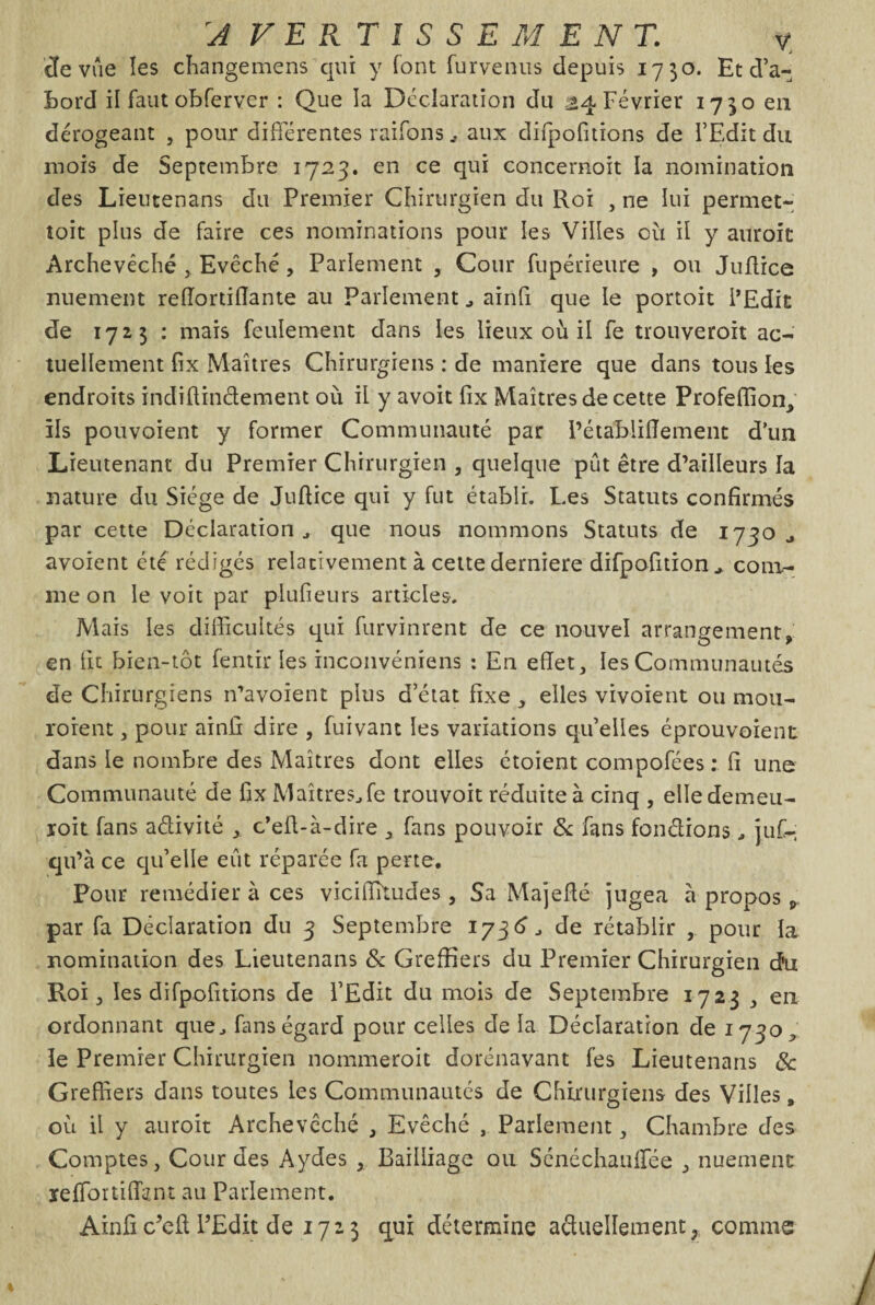 :AVERTISSEMENTv v J cfe vue les changemens qui y font fur venus depuis 1730. Et d'a¬ bord il faut obferver : Que la Déclaration du 24 Février 1730 en dérogeant , pour différentes raifons , aux difpofitions de l'Edit du mois de Septembre 1723. en ce qui concernoit la nomination des Lieutenans du Premier Chirurgien du Roi , ne lui permet- toit plus de faire ces nominations pour les Villes où il y auroit Archevêché , Evêché, Parlement , Cour fupérieure , ou Juflice nuement re(Tortillante au Parlement , ainfi que le portoit l’Edit de 172$ : mais feulement dans les lieux ou il fe trouveroit ac¬ tuellement fix Maîtres Chirurgiens : de maniéré que dans tous les endroits indiftindement où il y avoit fix Maîtres de cette Profeffion, ils pouvoient y former Communauté par Pétabliiïement d’un Lieutenant du Premier Chirurgien , quelque pût être d’ailleurs la nature du Siège de Jufiice qui y fut établi. Les Statuts confirmés par cette Déclaration, que nous nommons Statuts de 1730., avoient été rédigés relativement à cette derniere difpofitioncom¬ me on le voit par plufieurs articles. Mais les difficultés qui furvinrent de ce nouvel arrangement, en fit bien-tôt fentir les inconvéniens : En effet, les Communautés de Chirurgiens n’avoient plus d’état fixe , elles vivoient ou mou- roient, pour ainfi dire , fuivant les variations qu’elles éprouvoient dans le nombre des Maîtres dont elles étoient compofées : fi une Communauté de fix Maîtres, fe trouvoit réduite à cinq , elledemeu- roit fans adivité ,. c’efi-à-dire , fans pouvoir & fans fondions, juf- qu’à ce qu’elle eût réparée fa perte. Pour remédier à ces viciffitudes, Sa Majeffé jugea a propos p par fa Déclaration du 3 Septembre 173 d, de rétablir , pour la nomination des Lieutenans & Greffiers du Premier Chirurgien d’u Roi, les difpofitions de l’Edit du mois de Septembre 1723 , en ordonnant que, finis égard pour celles de la Déclaration de 1730, le Premier Chirurgien nommeroit dorénavant fes Lieutenans 8c Greffiers dans toutes les Communautés de Chirurgiens des Villes, où il y auroit Archevêché , Evêché , Parlement, Chambre des Comptes, Gourdes Aydes , Bailliage ou Sénéchanffée , nuement reffortiffimt au Parlement.