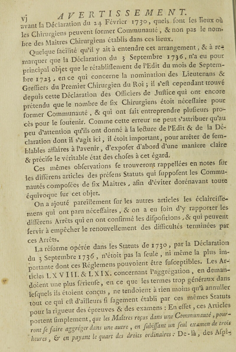 avant la Déclaration du 24 Février 1730, quels font les lieux où les Chirurgiens peuvent former Communauté , & non pas le nom- bre des Maîtres Chirurgiens établis dans ces lieux. Quelque facilité qu’il y ait à entendre cet arrangement, & a re= marquer que la Déclaration du 3 Septembre 1756. n’a eu pour principal obier que le rétablilîement de l’Edit du mois de Septem¬ bre 1 hi\ , en ce qui concerne la nomination des Lieutenans èt Greffiers du Premier Chirurgien du Roi ; il s’eft cependant trouve depuis cette Déclaration des Officiers de Juftice qui ont encore prétendu que le nombre de fix Chirurgiens étoit néceflaire pour former Communauté . & qui ont fait entreprendre pluGeurs pro¬ cès pour le foutenir. Comme cette erreur ne peut s’attribuer quau peu d’attention qu’ils ont donné à la ledure de l’Edit & de la Dé¬ claration dont il s’agit ici, H étoit important, pour arrêter de fem- biables affaires à l’avenir, d’expofer d’abord d’une maniéré claire a. précife le véritable état des chofes à cet egard. Ces mêmes obfervations fe trouveront rappelîées en notes fut les différens articles des préfens Statuts qui fuppofent les Commu¬ nautés compofées de fix Maîtres, afin d’éviter dorénavant toute eqOn°a ajouté pareillement fur les autres articles les éclairci(Te- mens qni ont paru néceffaires , & on a eu foin d’y rapporter les différens Arrêts qui en ont confirmé les difpofitions, & qui peuvent fervir à empêcher le renouvellement des difficultés terminées par CC\tréforme opérée dans les Statuts de 1730 , par la Déclaration du 3 Septembre 1736 > n’étoit pas la feule , ni même la plus im¬ portante dont ces Réglemens pouvoient etre fufceptibles. Les A r Rrles LXVIII.&LXIX. concernant l’aggregation , en deman- doient une plus férieufe, en ce que les termes trop généraux dans lefquels iis étoient conçus, ne tendoient a rien moins qu ani tout ce qui eft d’ailleurs fi fagement établi par ces memes Statu s pour la rigueur des épreuves & des examens : En effet, ces Ame es portent Simplement, que les Maîtres reçus dans une Communauté pour¬ ront fe faire abréger dans une autre en fubiffant unfeul ' heures, & en payant le quart des aroits oïdinaues. De , l