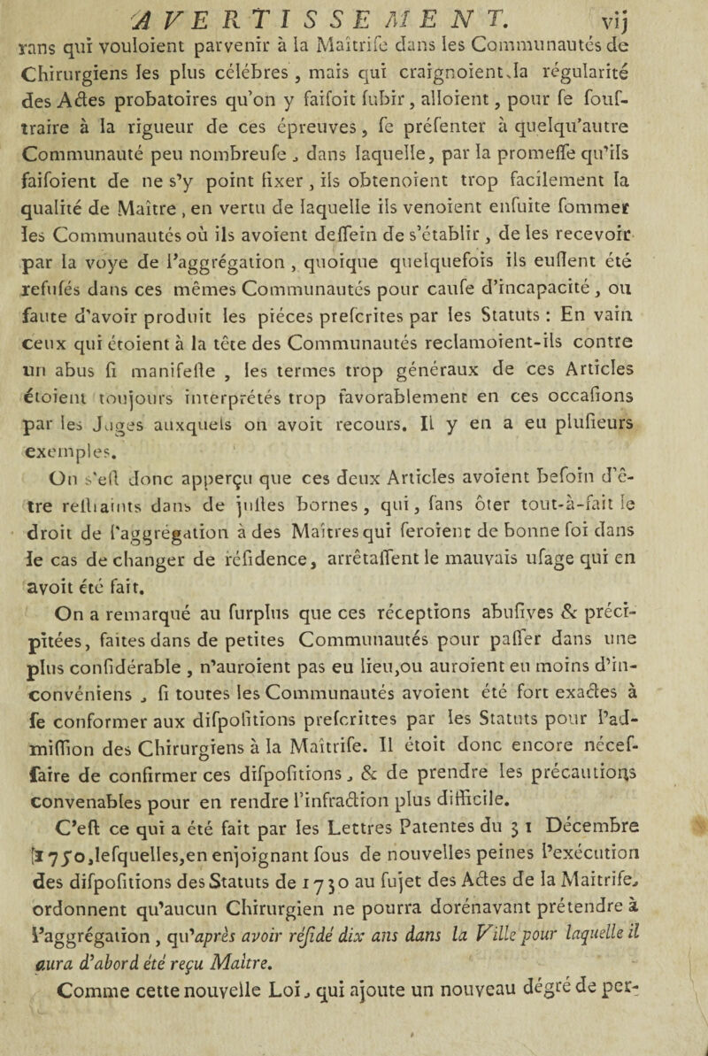 'AVERTISSEMENT. vij rans qui vouloient parvenir à ia Maîtrife dans les Communautés de Chirurgiens les plus célébrés, mais qui craignoient Ja régularité des Aéles probatoires qu’on y faifoit fubir , aboient , pour fe fouf- traire à la rigueur de ces épreuves, fe préfenter à quelqu’autre Communauté peu nombreufe , dans laquelle, par la promefie qu’ils faifoient de ne s’y point fixer , ils obtenaient trop facilement la qualité de Maître , en vertu de laquelle ils venoient enfuite fommet îes Communautés où ils avoient deflein de s’établir, de les recevoir par la voye de baggrégatiotr , quoique quelquefois ils eulîent été refufés dans ces mêmes Communautés pour caufe d’incapacité, ou faute d’avoir produit les pièces prefcrites par les Statuts : En vain ceux qui étoient à la tête des Communautés reclamoient-ils contre un abus fi manifefie , les termes trop généraux de ces Articles étoient toujours interprétés trop favorablement en ces occafions par les Juges auxquels on avoit recours. IL y en a eu plufieurs exemples. On s'eli donc apperçu que ces deux Articles avoient befoin d’ê¬ tre reihamts dans de pilles bornes , qui, fans ôter tout-à-fait le droit de l'aggrégation à des Maîtres qui feroient de bonne foi dans le cas de changer de réfidence, arrêtaient le mauvais ufage qui en avoit été fait. On a remarqué au furpîus que ces réceptions abufives & préci¬ pitées, faites dans de petites Communautés pour palier dans une plus confidérable , n’auroient pas eu lieu,ou auroient eu moins d’in- convéniens , fi toutes les Communautés avoient été fort exaétes à fe conformer aux difpofitions prefcrittes par les Statuts pour l’ad- miffion des Chirurgiens à la Maîtrife. Il étoit donc encore nécef- faire de confirmer ces difpofitions, & de prendre les précautions convenables pour en rendre l’infraétion plus difficile. C’efi: ce qui a été fait par les Lettres Patentes du 3 1 Décembre [l 75'ojefquelles, en enjoignant fous de nouvelles peines l’exécution des difpofitions des Statuts de 17 3 o au fujet des Aéles de la Maîtrife, ordonnent qu’aucun Chirurgien ne pourra dorénavant prétendre à l’aggrégation , qu'après avoir réjidé dix ans dans la Ville pour laquelle il aura d’abord été reçu Maître. Comme cette nouvelle Loi, qui ajoute un nouveau degré de per-