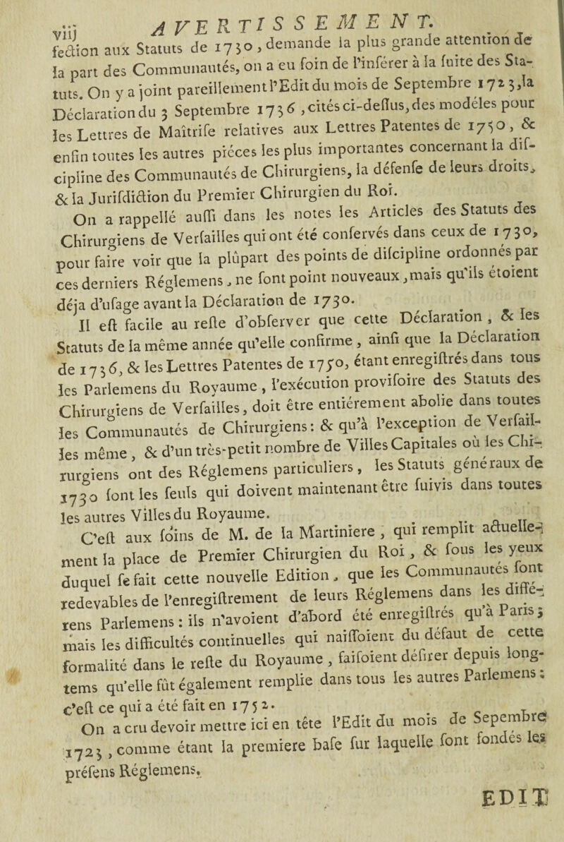 Lion aux Statuts de 17 50, demande ta plus grande attention Je ia part des Communautés, 011 a eu foin de l’inférer à la fuite des Sta¬ tuts On y a joint pareillement l’Edit du mois de Septembre 172 3,1a Déclaration du 3 Septembre 1736 , cités ci-de(lus,des modèles pour les Lettres de Maîtrife relatives aux Lettres Patentes de 1730, & enfin toutes les autres pièces les plus importantes concernant la d.f- cipline des Communautés de Chirurgiens, la défenfe de leurs droits, & la Jurifdiétion du Premier Chirurgien du Roi. On a rappelle aufii dans les notes les Articles des Statuts des Chirurgiens de Verfailles qui ont été confervés dans ceux de 1730, pour faire voir que la plupart des points de difcipline ordonnes par ces derniers Réglemens, ne font point nouveaux,mais qu'ils etoient déjà d’ufage avantla Déclaration de 173°- Il eft facile au refle d’obferver que cette Déclaration, & les Statuts de la même année qu’elle confirme , ainfi que la Déclaration de 1736, & les Lettres Patentes de i7yo, étant enregiftrés dans tous les Parlemens du Royaume , l’exécution provifoire des Statuts des Chirurgiens de Verfailles, doit être entièrement abolie dans toutes les Communautés de Chirurgiens: & qu’à l’exception de Ver ai- les même , & d’un très-petit nombre de Villes Capitales ou les Chi¬ rurgiens ont des Réglemens particuliers , les Statuts generaux e 3730 font les feuls qui doivent maintenant etre fuivis dans toutes les autres Villes du Royaume. # a Tr C’efl aux foins de M. de la Martiniere , qui remplit actuelle-, ment la place de Premier Chirurgien du Roi , & fous les yeux duquel fefait cette nouvelle Edition, que les Communautés font redevables de l’enregiftrement de leurs Reglemens dans les d. e-, rens Parlemens : ils n'avoient d’abord ete enregistres qu a Par , mais les difficultés continuelles qui naiffoient du defaut de cette formalité dans le refle du Royaume , faifoient défiler depuis long- tems qu’elle fût également remplie dans tous les autres Parlemens. c’efl; ce qui a été fait en 17 5 z • . _ c r _ 011 a cru devoir mettre ici en tête l’Edit du mois de Sepemb <5 ■172* , comme étant la première bafe fur laquelle font fondes les préfens Réglemens, EDI Tj