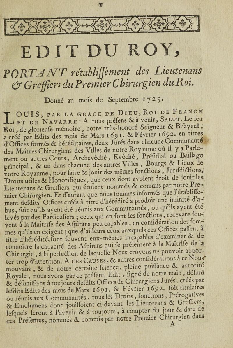 Y EDIT DU ROY, PORT J NT r établiffement des Lient enans & Greffiers du Premier Chirurgien du Roi. Donné au mois de Septembre 1723* LOUIS, PAR LA GRACE DE DlEU,Roi DE FRANCE? et de Navarre: A tous préfens & à venir, Salut. Le feu Roi, de glorieufe mémoire , notre très-honoré Seigneur & Lilayeul, a créé par Edits des mois de Mars i6pi. & Février 1692. en titres d’Offices formés & héréditaires, deux Jurés dans chacune Communauté des Maîtres Chirurgiens des Villes de notre Royaume ou il y a Par e- ment ou autres Cours, Archevêché, Evêché, Prefidial ou Baillage principal, & un dans chacune des autres Villes , Bourgs & Lieux de notre Royaume, pour faire & jouir des mêmes fondions, Junfdidions, Droits utiles & Honorifiques, que ceux dont avoient droit de jouir les Lieutenans & Greffiers qui étoient nommés & commis par notre Pre¬ mier Chirurgien. Et d’autant que nous fommes informes que 1 établi e- ment defdits Offices créés à titre d’hérédité a produit une infinité d a- bus, foit qu’ils ayent été réunis aux Communautés, ou qu ils ayent ete levés par des Particuliers ; ceux qui en font les fondions, recevans iou-, vent à la Maîtrife des Afpirans peu capables , en confideration des tom¬ mes qu’ils en exigent ; que d’ailleurs ceux auxquels ces Offices patient a titre d’hérédité, font fouvent eux-mêmes incapables d examiner & de connoître la cauacité des Afpirans qui fe prefentent a la IV aitn e e a Chirurgie , à la perfedion de laquelle Nous croyons ne pouvoir aPPor ^ ter trop d’attention. A ces Causes , & autres con iderations a ce ous mouvans , & de notre certaine fcience, pleine puffiance . auJ^lteî Pvoyale , nous avons par ce préfent Edit , figne de notre main, ^ e uni & défunitfons à toujours defdits Offices de Chirurgiens Jures, créés par lefdits Edits des mois de Mars idpi. & Février 1692. foit titulaires ou réunis aux Communautés , tous les Droits, fondions, Prérogatives & Emolumens dont jouiifoient ci-devant les Lieutenans Ôe m ilLr?* lefquels feront à l’avenir & à toujours, à compter du jour & ■date ae ces Préfentes, nommés & commis par notre Premier Chirurgien