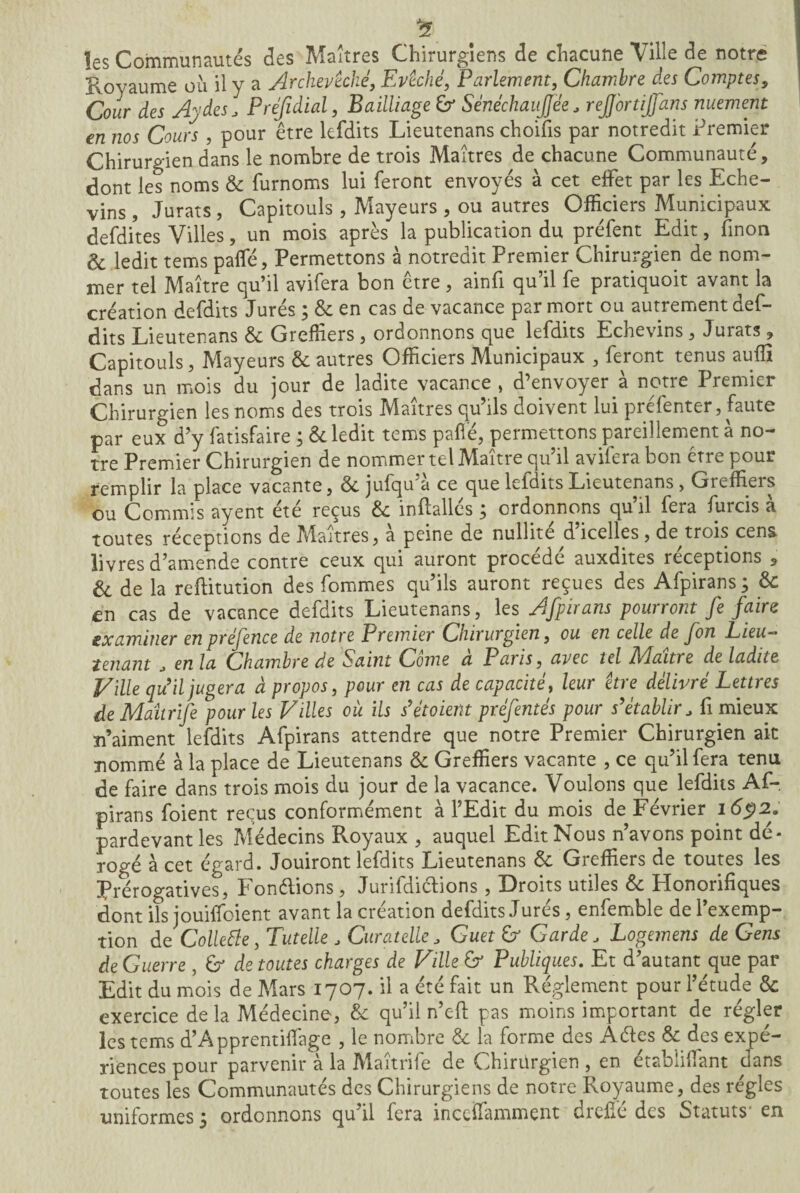 £ les Communautés des Maîtres Chirurgiens de chacune Ville de notre Royaume où il y a Archevêché, Evêché, Parlement, Chambre des Comptes, Cour des Aydes, Prefidial, Bailliage b SénéchauJJée J rejj'ortijfans nuement en nos Cours , pour être lefdits Lieutenans choifis par notredit Premier Chirurgien dans le nombre de trois Maîtres de chacune Communauté, dont les noms & furnoms lui feront envoyés à cet effet par les Eche- vins , Jurats , Capitouîs, Mayeurs , ou autres Officiers Municipaux defdites Villes, un mois après la publication du préfent Edit, fin on & ledit tems paffé, Permettons à notredit Premier Chirurgien de nom¬ mer tel Maître qu’il avifera bon être, ainfi qu’il fe pratiquoit avant la création defdits Jurés ; & en cas de vacance par mort ou autrement def- dits Lieutenans & Greffiers , ordonnons que lefdits Echevins, Jurats , Capitouîs, Mayeurs & autres Officiers Municipaux , feront tenus auffi dans un mois du jour de ladite vacance > d’envoyer à notre Premier Chirurgien les noms des trois Maîtres qu’ils doivent lui préfenter, faute par eux d’y fatisfaire ; & ledit tems paffé, permettons pareillement à no¬ tre Premier Chirurgien de nommer tel Maître qu’il aviiera bon etre pour remplir la place vacante, & jufqu’à ce que lefdits Lieutenans, Greffiers ou Commis ayent été reçus & inftallés ; ordonnons qu’il fera furcis à toutes réceptions de Maîtres, a peine de nullité dicelles, de trois cens livres d’amende contre ceux qui auront procédé auxdites réceptions , & de la reffitution des fommes qu’ils auront reçues des Afpirans ; & en cas de vacance defdits Lieutenans, les Afpirans pourront fe faire examiner en préfence de notre Premier Chirurgien, ou en celle de fon Lieu— tenant , en la Chambre de Saint Corne à Paris, avec tel Maître de ladite Ville qu'il jugera à propos, pour en cas de capacité, leur être délivré Lettres deMaitrife pour les Villes où ils s'étoient préfentés pour s'établir, fi mieux n’aiment lefdits Afpirans attendre que notre Premier Chirurgien ait nommé à la place de Lieutenans <k Greffiers vacante , ce qu’il fera tenu de faire dans trois mois du jour de la vacance. Voulons que lefdits Af¬ pirans foient reçus conformément à l’Edit du mois de Février 1692. pardevant les Médecins Royaux , auquel Edit Nous n’avons point dé* rogé à cet égard. Jouiront lefdits Lieutenans Ôc Greffiers de toutes les Prérogatives, Fondions, Jurifdiclions, Droits utiles & Honorifiques dont ils jouiffoient avant la création defdits Jurés, enfemble de l’exemp¬ tion dq Collette, Tutelle , Curatelle, Guet b1 Garde, Logemens de Gens de Guerre , b de toutes charges de Ville b Publiques. Et d’autant que par Edit du mois de Mars 1707. il a été fait un Réglement pour l’étude & exercice de la Médecine, & qu’il n’eft pas moins important de régler les tems d’Apprentiffage , le nombre & la forme des Âdes & des expé¬ riences pour parvenir à la Maîtrife de Chirurgien , en établiffant dans toutes les Communautés des Chirurgiens de notre Royaume, des régies uniformes 3 ordonnons qu il fera inccffamment diehe des Statuts en