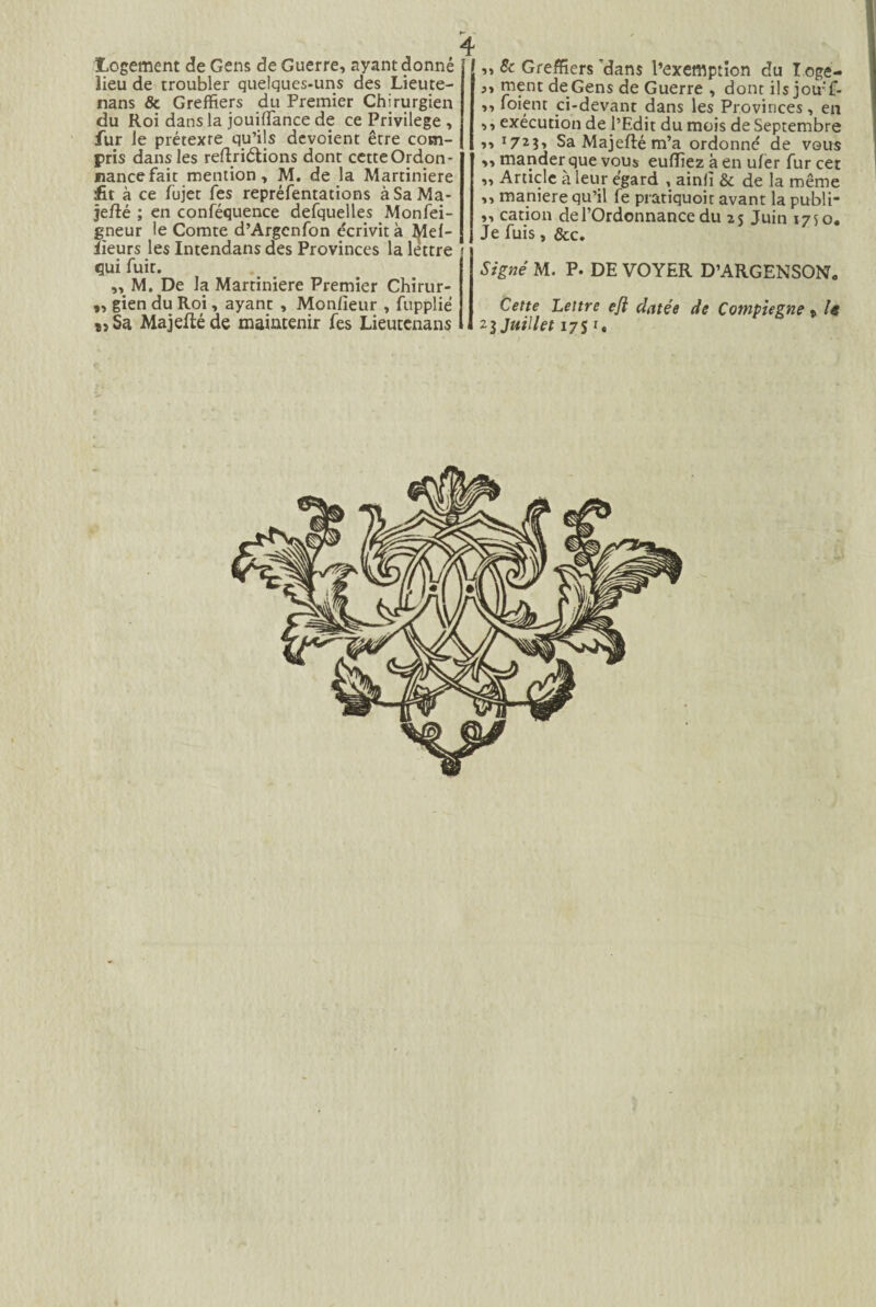 Logement de Gens de Guerre, ayant donné lieu de troubler quelques-uns des Lieute- nans & Greffiers du Premier Chirurgien du Roi dans la jouiffance de ce Privilège , fur le prétexre qu’ils dévoient être com¬ pris dans les reftriétions dont cette Ordon¬ nance fait mention, M. de la Martiniere fit à ce fujet fes repréfentations àSaMa- jelîé ; en conféquence defquelles Monfei- gneur le Comte d’Argcnfon écrivit à J^lel- iieurs les Intendans des Provinces la lettre » qui fuit. „ M. De la Martiniere Premier Chirur- „ gien du Roi, ayant , Monlïeur , fupplié î5Sa Majeftéde maintenir fes Lieutenans , „ & Greffiers 'dans l’exemption du I oge- ,, ment de Gens de Guerre , dont ils jou'f- ,, foient ci-devant dans les Provinces, en ,, exécution de l’Edit du mois de Septembre ,, ï723» Sa Majefté m’a ordonné de vous „ mander que vous eufiiez à en uler fur cer ,, Article à leur égard , ainiî & de la même ,, maniéré qu’il fe pratiquoir avant la publi- ,, cation de l’Ordonnance du 25 Juin 1750. Je fuis, &c. Signé M. P. DE VOYER D’ARGENSON* Cette Lettre e/i datée de Compiegne t U 23 Juillet 17 $ r.