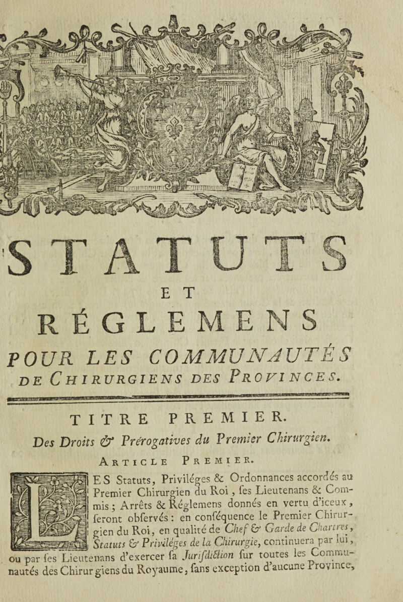 STATU E T RÈGLE MENS POUR LES COMMUN JUTÉ S de Chirurgiens des Provinces. TITRE PREMIER. Des Droits & Prérogatives du Premier Chirurgien. Article Premier* ES Statuts, Privilèges & Ordonnances accordés au Premier Chirurgien du Roi , fes Lieutenans &: Coni- mis- Arrêts & Réglemens donnés en vertu d’iceux, feront obfervés : en conféquence le Premier Chirur- — fi| gien du Pvoi, en qualité de Chef & Garde de C'iarttes, Statuts O Privilèges de la Chirurgie, continuera par lui, ou parles Lieutenans d’exercer fa Jurifdiélwn fur toutes 0i\,1,iL nautés des Chirurgiens du Royaume, fans exception d’aucune Province,