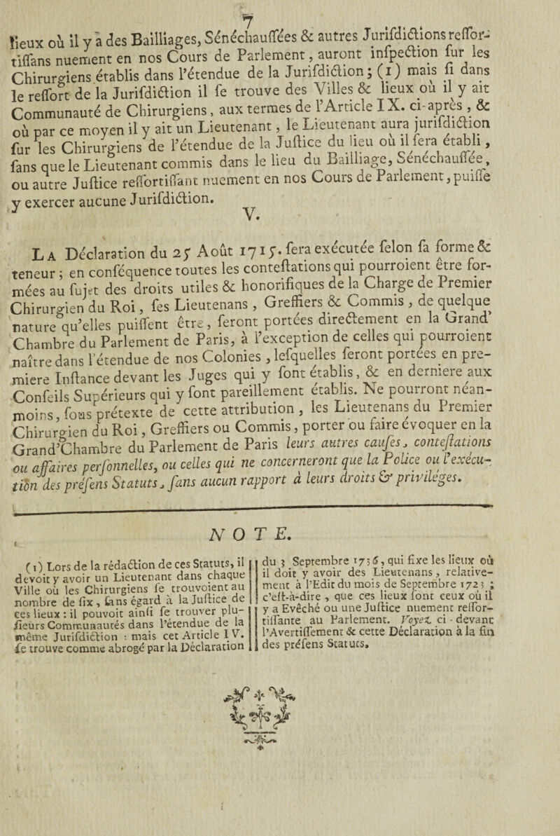 «eux où il Y à des Bailliages, Sénéchauffées & autres Jurifdiétionsreffior- Sns nuelent en nos Cours de Parlement, auront infpeéHon fur les Chirurgiens établis dans l’étendue de la Juridiction ; (i) mais fi dans le reffort de la Jurifdiaion il fe trouve des Villes & lieux ou il y ait Communauté de Chirurgiens, aux termes de l’Article IX. ci-apres , & où par ce moyen il y ait un Lieutenant, le Lieutenant aura junfdiéhon fur les Chirurgiens de l’étendue de la Juftice du lieu ou il fera établi, fans que le Lieutenant commis dans le lieu du Bailliage, Senechaulfee, ou autre Juftice reflTortifiTant nuement en nos Cours de Parlement,punie v exercer aucune Jurifdiétion. J V. La Déclaration du 2 y Août 171;. feraexccutee félon fa forme & teneur ; en conféquence toutes les conteftations qui pourraient être for¬ mées au fujtt des droits utiles & honorifiques de la Charge de Premier Chirurgien du Roi, fes Lieutenans , Greffiers & Commis , de quelque nature qu’elles puiffent être, feront portées direftement en la orand Chambre du Parlement de Paris, à l’exception de celles qui pourraient naître dans l’étendue de nos Colonies , lefquelles feront portées en pre¬ mière Inftance devant les Juges qui y font établis, & en dcrmere aux Confeils Supérieurs qui y font pareillement établis. Ne pourront nean¬ moins, fous prétexte de cette attribution , les Lieutenans du Premier Chirurgien du Roi, Greffiers ou Commis, porter ou faire évoquer en la Grand’Chambre du Parlement de Paris leurs autres caufes. contejlations ou affaires perlonnelles, ou celles qui ne concerneront que la Pouce ou l execu¬ tion des préfens Statuts, fans aucunrapport à leurs droits & privilèges. NOTE ( 1) Lors de la rédaétion de ces Statuts, il devoir y avoir un Lieutenant dans chaque Ville où les Chirurgiens fe trouvoient au nombre de fix , tans égard a la Juftice de ces lieux : il pouvoir ainfi fe trouver plu¬ sieurs Communautés dans l’étendue de la même Jurifdiction ; mais cet Article IV. Le trouve comme abrogé par la Déclaration du j Septembre 17 ; 6, qui fixe les lieux où il doit y avoir des Lieutenans, relative¬ ment à l’Edit du mois de Septembre 1723 ; c’elt-à-dire , que ces lieux font ceux où il 1y a Evêché ou une Juftice nuement relfor- tiifante au Parlement. Voyez, ci - devant l’Avertififemenr & cette Déclaration à la fin des préfens Statuts,