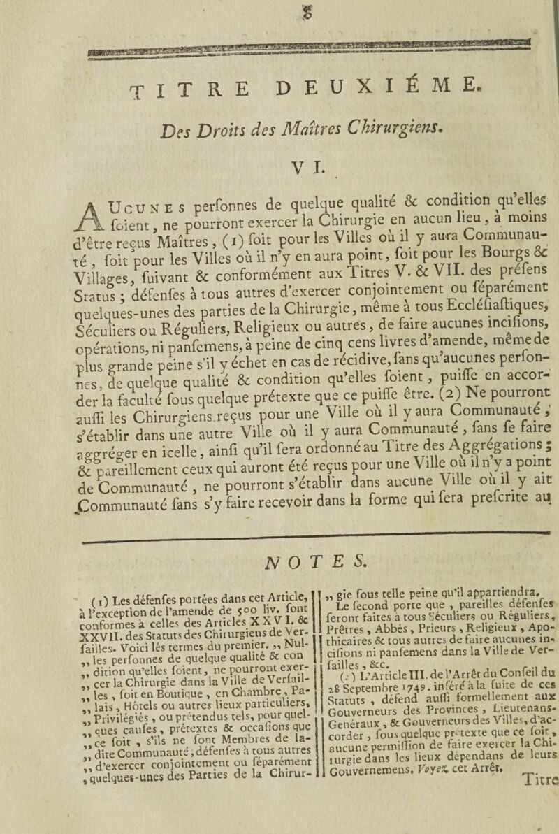 magBBB8BBE2Ma!aBHBt^MBBBgMggggglWSg< TITRE deuxieme. Des Droits des Maîtres Chirurgiens. V I. A Ucunes perfonnes de quelque qualité & condition qu elles jf\ fcient, ne pourront exercer la Chirurgie en aucun lieu, a moins d’être reçus Maîtres , (l) foit pour les Villes où il y aura Communau¬ té , foit 'pour les Villes où il n’y en aura point, [oit pour les Bourgs & Villages fuivant & conformément aux Titres V. & VII. des prtfens Status; défenfes à tous autres d'exercer conjointement ou feparement quelques-unes des parties de la Chirurgie, même a tous Ecclefiaftiques, Séculiers ou Réguliers, Religieux ou autres, de faire aucunes maliens, opérations,ni panfemens,à peine de cinq cens livres d amende, memede plus grande peine s'il y échet en cas de récidivé, fans qu aucunes perfon¬ nes, de quelque qualité & condition qu’elles foient, puiflb en accor¬ der la faculté fous quelque prétexte que ce puiffe etre. (2) Ne pourront auffi les Chirurgiens.reçus pour une Ville ou il y aura Communauté , s’établir dans une autre Ville où il y aura Communauté , fans fe faire abréger en icelle, ainf. qu’il fera ordonné au Titre des Agrégations ; & pareillement ceux qui auront été reçus pour une V die ou il n y a point de 'Communauté , ne pourront s’établir dans aucune Ville ou il y ait ^Communauté fans s’y faire recevoir dans la forme qui fera preftnte au NOTES. ( 1) Les défenfes portées dans cet Article, à l’exception de l’amende de $oo liv. font conformes à celles des Articles X X V 1. 8c XXVII. des Statuts des Chirurgiens de v er- failles. Voici lés termes du premier.„ Nul- , les perfonnes de quelque qualité oc con , dition qu’elles foient, ne pourront exer- . cer la Chirurgie dans la Ville de Veriail- , les , loit en Boutique , en Chambre, Pa¬ lais , Hôtels ou autres lieux particuliers. Privilégiés , ou prétendus tels, pour quel- * eues caufes , prétextes & occafîons que ce foit , s’ils ne font Membres de la- * dite Communauté, défenfes à tous autres * d’exercer conjointement ou féparement quelques-unes des Parties de la Chirur- gie fous telle peine qu’il appartiendra. Le fécond porte que , pareilles défenfes feront faites à tous Séculiers ou Réguliers, Prêtres , Abbés, Prieurs , Religieux, Apo¬ thicaires 8c tous autres de faire aucunes in- cifions ni panfemens dans la Ville de Ver- failles, 8CC0 . _ , .! j (: ) L’Article III. de l’Arrêt du Confeil du 28 Septembre 1749. inféré à la fuite de ces Statuts , défend aufli formellement aux Gouverneurs des Provinces , Lieutenans- Genéraux , & Gouverneurs des Villes, d’ac¬ corder , fousqueique prétexte que ce foit, aucune permiflion de faire exercer la Chi- lurgie dans les lieux dépendais de leurs Gouvernemens. Voyet cet Arrêt, Titre