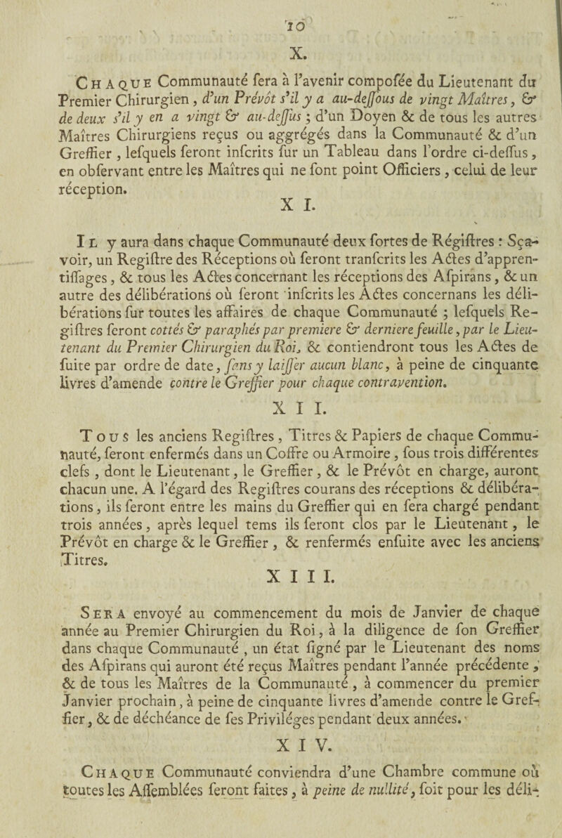 > \ 10 X. Chaque Communauté fera à l’avenir compofée du Lieutenant du Premier Chirurgien , d’un Prévôt s’il y a au-dejfious de vingt Maîtres, de deux s’il y en a vingt & au-dejjüs ; d’un Doyen & de tous les autres Maîtres Chirurgiens reçus ou aggrégés dans la Communauté & d’un Greffier , lefquels feront infcrits fur un Tableau dans l’ordre ci-de (fus , en obfervant entre les Maîtres qui ne font point Officiers , celui de leur réception. X L V I L y aura dans chaque Communauté deux fortes de Régiflres : Sça- voir, un Regiftre des Réceptions ou feront tranfcrits les Aéies d’appren- tiffages j & tous les Aéies concernant les réceptions des Afpirans, & un autre des délibérations où feront infcrits les Aétes concernans les déli¬ bérations fur toutes les affaires de chaque Communauté ; lefquels Ré¬ gi fires feront cottes paraphés par première 6r derniere feuille, par le Lieu¬ tenant du Premier Chirurgien du Roide contiendront tous les Aétes de fuite par ordre de date, fans y laijj'er aucun blanc, à peine de cinquante livres d’amende contre le Greffier pour chaque contravention. XII. Tous les anciens Regiftres , Titres 6c Papiers de chaque Commu¬ nauté, feront enfermés dans un Coffre ou Armoire, fous trois différentes clefs , dont le Lieutenant, le Greffier, 6c le Prévôt en charge, auront chacun une. A l’égard des Regiftres courans des réceptions 6c délibéra¬ tions , ils feront entre les mains du Greffier qui en fera chargé pendant trois années, après lequel tems ils feront clos par le Lieutenant, le Prévôt en charge 6c le Greffier , 6c renfermés enfuite avec les anciens Titres. XIII. Sera envoyé au commencement du mois de Janvier de chaque année au Premier Chirurgien du Roi, à la diligence de fon Greffier dans chaque Communauté , un état ligné par le Lieutenant des noms des Afpirans qui auront été reçus Maîtres pendant l’année précédente , & de tous les Maîtres de la Communauté , à commencer du premier Janvier prochain, à peine de cinquante livres d’amende contre le GreR fier, 6c de déchéance de fes Privilèges pendant deux années.' X I V. Chaque Communauté conviendra d’une Chambre commune où toutes les Affemblées feront faites, à peine de nullité; foit pour les déli-