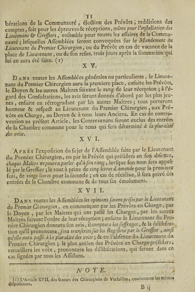 ïï Aérations de la Communauté, éle&ion des Prévôts ; redditions des comptes, foit pour les épreuvesôc réceptions, même pour l'infallation des Lieutenans & Greffiers, enfemble pour toutes les affaires de la Commu¬ nauté ; lefquelles Affemblées feront convoquées fur le Mandement du Lieutenant du Premier Chirurgien, ou du Prévôt en cas de vacance de la place de Lieutenant, ou de fon refus, trois jours après la fommation qui lui en aura été faite, (i) X V. Dans toutes les Affemblées générales ou particulières, le Lieute¬ nant du Premier Chirurgien aura la première place, enfuite les Prévôts, le Doyen & les autres Maîtres fuivant le rang de leur réception ; a l e- gard des Confultations, les avis feront donnes d’abord par les plus jeu¬ nes , enfuite en rétrogradant par les autres Maîtres ; tous porteront honneur Sc refpeél au Lieutenant du Premier Chirurgien , aux Pré¬ vôts en Charge, au Doyen ôc à tous leurs Anciens. En cas de contra¬ vention au préfent Article, les Contrevenans feront exclus^ des entrées, de la Chambre commune pour le terris qui fera détermine a la plw alite des voix. XVI. • b • 1 - Après l’expofition dufujet de l’Affemblée faite par le Lieutenant du Premier Chirurgien, ou par le Prévôt qui préfidera en fon abfence, chaque Maître ne pourra parler qu'à fon rang, lorfque fon nom fera appel¬ le par le Greffier ; le tout à peine de cinq livres à amende pour la première fois, de vingt livres pour la fécondé ; en cas de récidive, il fera prive des entrées de la Chambre commune de de tous fes émolumens. xvii. .. ; D ANS toutes les Affemblées les opinions ferontprifespar le Lieutenant du Premier Chirurgien, en commençant par les Prévôts en Charge, par le Doyen , par les Maîtres qui ont paffé les Charges, par les autres Maîtres fuivant l’ordre de leur réception ; enfuite le Lieutenant du Pre¬ mier Chirurgien donnera fon avis, il comptera les fuffrages, & la deliber ac¬ tion qu’il prononcera ,fira tranfcrite fur les Regifires par le Greffier , ainji qu'elle aura paffé à la pluralité des voix ; 6c en f abfence du Lieutenant du Premier Chirurgien ; le plus ancien des Prévôts en Charge prefidera, recueillera les voix, prononcera les délibérations, qui feront dans ce cas fignées par tous les Affifians. NOTE. j (O L’Article XVII, des Statuts des Chirurgiens de Verfailles, contiennent les me mes difpolitions. ^ .. B ij