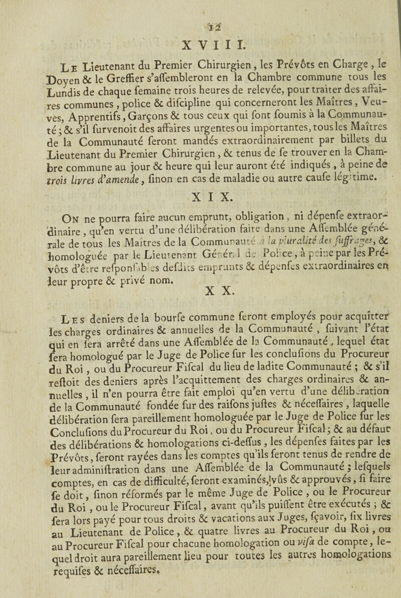 XVIII. Le Lieutenant du Premier Chirurgien, les Prévôts en Charge , îe Doyen 6c le Greffier s’affembleront en la Chambre commune tous les Lundis de chaque femaine trois heures de relevée, pour traiter des affai¬ res communes , police 6c difcipline qui concerneront les Maîtres , Veu¬ ves, Apprentifs, Garçons 6c tous ceux qui font fournis à la Communau¬ té ;ôcs’il furvenoitdes affaires urgentes ou importantes, tous les Maîtres de la Communauté feront mandés extraordinairement par billets du Lieutenant du Premier Chirurgien , êc tenus de fe trouver en la Cham¬ bre commune au jour 6c heure qui leur auront été indiqués, à peine de trois livres d’amende, finon en cas de maladie ou autre caufe légtime. XIX. On ne pourra faire aucun emprunt, obligation , ni dépenfe extraor¬ dinaire , qu’en vertu d’une délibération faite dans une AtTemblée géné¬ rale de tous les Maîtres de la Communauté à la pluralité des fuffrages, de homologuée par le Lieutenant General dt î 01 ce, a peine par les Pré¬ vôts d’être refponfib es defiits emprunts 6c dépenfes extraordinaires en leur propre 6c privé nom. X X. Les deniers delà bourfe commune feront employés pour acquitter les charges ordinaires 6c annuelles de la Communauté , fuivant l’état qui en fera arrêté dans une Affemblée de la Communauté, lequel état fera homologué par le Juge de Police fur les conclufions du Procureur du Roi, ou du Procureur Fifcal du lieu de ladite Communauté ; 6c s’il reftoit des deniers après l’acquittement des charges ordinaires 6c an¬ nuelles , il n’en pourra être fait emploi qu’en vertu d’une délibération de la Communauté fondée fur des raifons juftes 6c néceffaires , laquelle délibération fera pareillement homologuée par le Juge de Police fur les Conclufions du Procureur du Pvoi, ou du Procureur Fifcal; 6c au défaut des délibérations 6c homologations ci-deffus , les dépenfes faites par les Prévôts, feront rayées dans les comptes qu’ils feront tenus de rendre de leur adminiffration dans une Affemblée de la Communauté ; lefquels comptes, en cas de difficulté,feront examines,^vus 6c approuves, fi faire fe doit, finon réformés par le même Juge de Police ,^ou le Procureur du Roi , ou le Procureur Fifcal, avant qu’ils puiffent etre exécutes ; Ôc fera lors payé pour tous droits 6c vacations aux Juges, fçavoir, fix livres au Lieutenant de Police, 6c quatre livres au Procureur du Roi, ou au Procureur Fifcal pour chacune homologation ou vifa de compte, le¬ quel droit aura pareillement lieu pour toutes les autres homologations requifes 6c néceffaires»