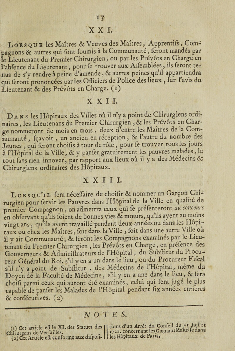 Lorsque les Maîtres & Veuves des Maîtres, Apprentlfs, Com¬ pagnons & autres qui font fournis à la Communauté, feront mandés par le Lieutenant du Premier Chirurgien, ou par les Prévôts en Charge en l’abfence du Lieutenant, pour ie trouver aux Aifembiées, ils feront te¬ nus de s’y rendre à peine d’amende, & autres peinesqp’il appartiendra qui feront prononcées par les Officiers de Police des lieux 3 fur 1 avis du Lieutenant & des Prévôts en Charge, (i) XXII. D A N s les Hôpitaux des Villes où il n’y a point de Chirurgiens ordi¬ naires, les Lieutenans du Premier Chirurgien , & les Prévôts en Char¬ ge nommeront de mois en mois , deux d’entre les Maîtres de la Com¬ munauté , fçavoir , un ancien en réception, & l’autre du nombre des Jeunes , qui feront choifis à tour de rôle , pour fe trouver tous les jours à l’Hôpital de la Ville, «Se y panfer gratuitement les pauvres malades, le tout fans rien innover, par rapport aux lieux ou il y a des Médecins de Chirurgiens ordinaires des Hôpitaux. XXIII. Lorsqu’il feranéceffaire de choifir & nommer un Garçon Chi¬ rurgien pour fervir les Pauvres dans l’Hôpital de la Ville en qualité de premier Compagnon, on admettra ceux qui fe prefenteront au concours en obfervant qu’ils foient de bonnes vies & mœurs, qu'ils ayent au moins vingt ans, qu’ils ayent travaillé pendant deux années ou dans les Hopi- taux ou chez les Maîtres, foit dans la Ville 3 foit dans une autre Ville ou il y ait Communauté, <5c feront les Compagnons examinés par le Lieu¬ tenant du Premier Chirurgien , les Prévôts en Charge , en prefence des Gouverneurs & Adminiftrateurs de l’Hôpital, du Subftitut du Procu¬ reur Général du Roi, s’il y en a un dans le lieu , ou du Procuieur Fifcal s’il n’y a point de Subftitut , des Médecins de 1 Hôpital, meme du Doyen de la Faculté de Médecine, s’il y en a une dans le lieu , &: fera choift parmi ceux qui auront été examinés, celui qui fera juge le plus capable de panfer les Malades de l’Hôpital pendant ftx années entières & confécutives. (2) NOTES. (0 Cet article eftle XI. des Statuts des Chirurgens de Verfailles. (2) Cet Article eft conforme aux diipou- tiens d’un Arrêt du Confeil duJuillet X7zz. concernant ies GagnansMaitnle dans les Hôpitaux de Paris,