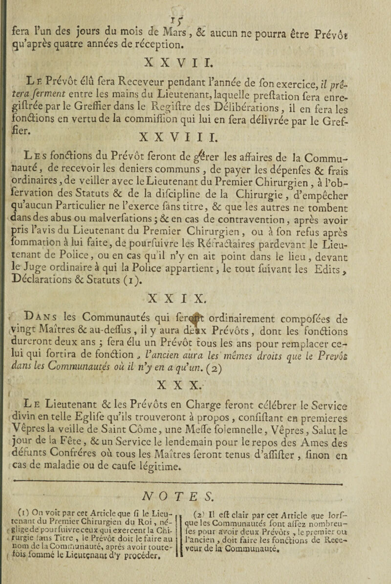 fera l’un des jours du mois de Mars, & aucun ne pourra être Prévôt qu’après quatre années de réception. XXVII. Le Prévôt élu fera Receveur pendant l’année de fonexercice, il prê¬ tera ferment entre les mains du Lieutenant, laquelle prédation fera enre¬ gistrée par le Greffier dans le Regiftre des Délibérations, il en fera les fondions en vertu de la commiffion qui lui en fera délivrée par le Gref- fier> XXVIII. Les fondions du Prévôt feront de g^rer les affaires de la Commu¬ nauté, de recevoir les deniers communs , de payer les dépenfes & frais ordinaires, de veiller avec le Lieutenant du Premier Chirurgien , à l’ob- fervation des Statuts <8c de la difcipline de la Chirurgie, d’empêcher qu’aucun Particulier ne l’exerce fans titre, & que les autres ne tombent dans des abus ou malverfations ; &c en cas de contravention, après avoir pris l’avis du Lieutenant du Premier Chirurgien, ou à fon refus après Sommation a lui faite, de pourfuivre les Rérraélaires pardevant le Lieu¬ tenant de Police, ou en cas qu il n’y en ait point dans le lieu, devant le Juge ordinaire à qui la Poiice appartient, le tout fuivant les Edits * Déclarations & Statuts (i). XXIX. Dans les Communautés qui ferqxit ordinairement compofées de ^vingt Maîtres & au-deffus , il y aura desx Prévôts , dont les fonctions dureront deux ans ; fera élu un Prévôt tous les ans pour remplacer ce¬ lui qui fortira de fonction Vancien aura les mêmes droits que le Prévôt dans les Communautés où il n’y en a qu’un. (2) X X X. Le Lieutenant & les Prévôts en Charge feront célébrer le Service divin en telle Eglife qu’ils trouveront à propos , confiffant en premières Vêpres la veille de Saint Corne, une Meffe folemnelle, Vêpres, Salut le jour de la Fête, & un Service le lendemain pour le repos des Ames des défunts Confrères où tous les Maîtres feront tenus d’affifter , finon en cas de maladie ou de caufe légitime. NOTES. CO On voit par cet Article que Ci le Lieu¬ tenant du Premier Chirurgien du Roi, né¬ glige de pourfuivre ceux qui exercent la Chi¬ rurgie îans Titre , le Prévôt doit le faire au nom de la Communauté, après avoir toute- ■ fois fommé le Lieutenant d’y procéder» (2) Il efi: clair par cec Article que lors¬ que les Communautés font affez nombreu- fes pour avoir deux Prévôts , le premier ou l’ancien , doit faire les fonctions do Rece¬ veur de la Communauté,