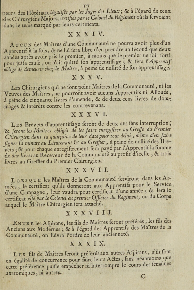 -teurs des Hôpitaux légalifes par les Juges des Lieux, 6c a I egard de ceux des Chirurgiens IVlajors, certifies par le Colonel du Régiment ou ils fervoient dans le tems marqué par leurs certificats. XXXIV. A u eu N des Maîtres d’une Communauté ne pourra avoir plus d’un Apprentif à la fois, & ne lui fera libre d’en prendre un fécond que deux années après avoir pris le premier, à moins que le premier ne foit forti pour jufte caufe , ou n’ait quitte fon apprentififage $ 6c fera l yippi entif obligé de demeurer cheq le Maître, à peine de nullité de fon apprentififage. XXXV. Les Chirurgiens qui ne font point Maîtres de la Communauté, ni les Veuves des Maîtres , ne pourront avoir aucuns Apprentifs ni Alloués, à peine de cinquante livres d’amende, ôc de deux cens livres de dom¬ mages & intérêts contre les contrevenans. XXXVI. Les Brevets d’apprentififage feront de deux ans fans interruption9 feront les Maîtres obligés de les faire enregiftrer au Greffe du Premier Chirurgien dans la quinzaine de leur date pour tout delai, meme d en faire figner la minute au Lieutenant & au Greffer, a peine de nullité des Bre¬ vets ; & pour chaque enregiftrement fera paye par 1 Apprentif la fomme de dix livres au Receveur de la Communauté au profit d icelle , 6c trois livres au Greffier du Premier Chirurgien, XXXVII. L o RS que les Maîtres de la Communauté ferviront dans les Ar¬ mées , le certificat qu’ils donneront aux Apprentifs pour le Service d’une Campagne , leur vaudra pour certificat d’une annee ; 6c fera le certificat vifépar le Colonel ou premier Officier du Régiment, ou du Corps auquel le Maître Chirurgien fera attache. XXXVI IL Entr e les Afpirans, les fils de Maîtres feront préférés, les fils des Anciens aux Modernes ; & à l’égard des Apprentifs des Maîtres de la Communauté, on fuivra l’ordre de leur ancienneté. XXXIX. Les fils de Maîtres feront préférés aux autres Afpirans, s ils font en égalité de concurrence pour faire leurs Aéles , fans neanmoins que cette*5préférence puiflfe empêcher ni interrompre le cours des femaines anatomiques, ni autres. .