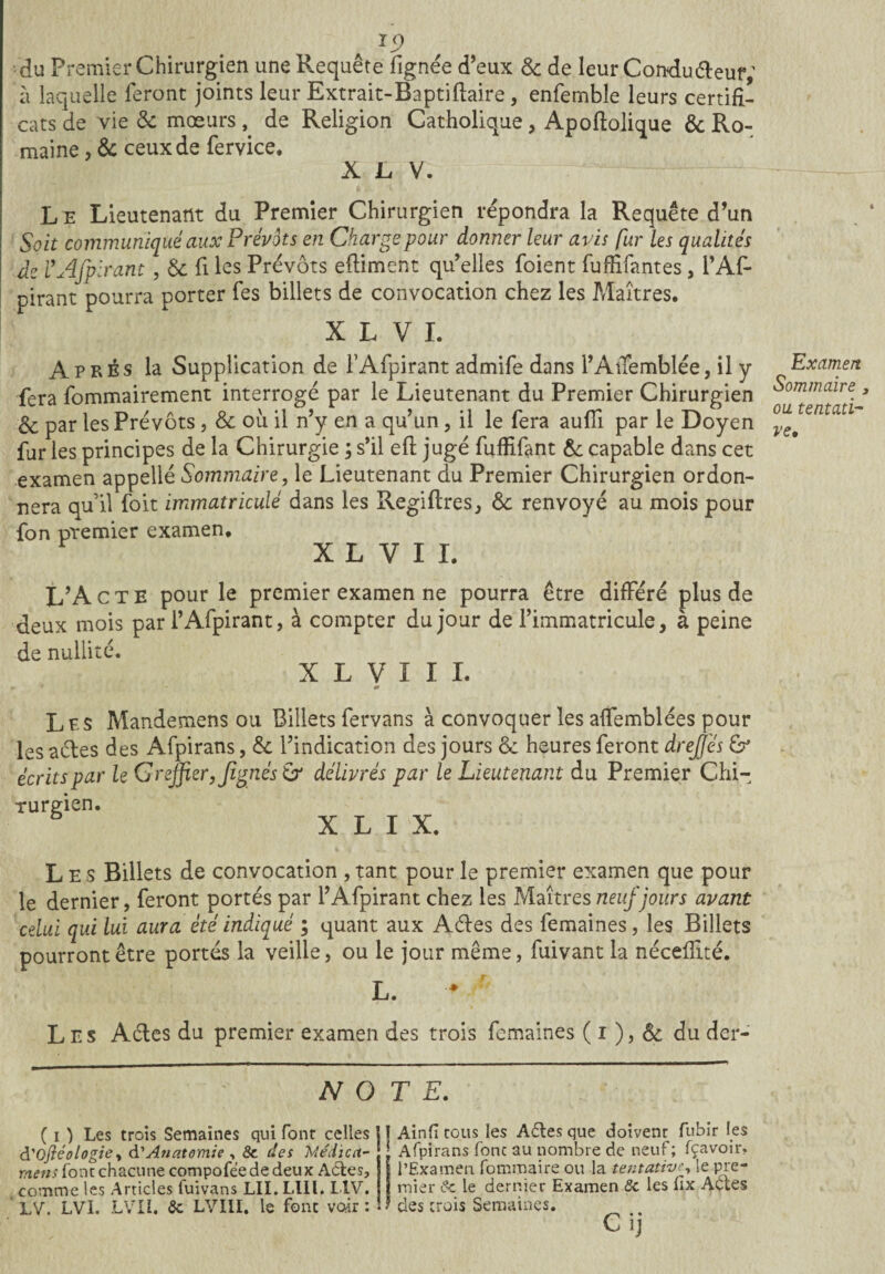 du Premier Chirurgien une Requête fignée d’eux & de leur Conduéteur; à laquelle feront joints leur Extrait-Baptiftaire , enfemble leurs certifi¬ cats de vie & moeursde Religion Catholique, Apofiolique & Ro¬ maine , & ceux de fervice. X L V. L e Lieutenant du Premier Chirurgien répondra la Requête d’un Soit communiqué aux Prévôts en Charge pour donner leur avis fur les qualités de VAfpirant , & fi les Prévôts efiiment qu’elles foient fuffifantes , PAR pirant pourra porter fes billets de convocation chez les Maîtres. X L V I. Après la Supplication de l’Afpirant admife dans l’AiTemblée, il y fera fommairement interrogé par le Lieutenant du Premier Chirurgien & par les Prévôts, & où il n’y en a qu’un, il le fera aufli par le Doyen fur les principes de la Chirurgie ; s’il efi jugé fuffifant & capable dans cet examen appelle Sommaire, le Lieutenant du Premier Chirurgien ordon¬ nera quil foit immatriculé dans les Regiftres, & renvoyé au mois pour fon premier examen, X L V I I. L’Acte pour le premier examen ne pourra être différé plus de deux mois par l’Afpirant, à compter du jour de l’immatricule, à peine de nullité. X L V I I I. Les Mandemens ou Billets fervans à convoquer les aflemblées pour les actes des Afpirans, & l’indication des jours & heures feront dreffes & écrits par le Greffier, Jîgiiés & délivrés par le Lieutenant du Premier Chi¬ rurgien. X L I X. Les Billets de convocation , tant pour le premier examen que pour le dernier, feront portés par l’Afpirant chez les Maîtres neuf jours avant celui qui lui aura été indiqué ; quant aux Aites des femaines, les Billets pourront être portés la veille, ou le jour même, fuivant la nécefiité. L. Les Actes du premier examen des trois femaines ( i ), & du der- N O T E. ( i ) Les trois Semaines qui font celles j] Ain fi tous les Ailes que doivent fubir les à'Ofléologie, d’Anatomie , & des Médiat- - Afpirans font au nombre de neuf ; Ravoir, mens font chacune compofeededeux Ailes, l’Examen fommaire ou la tentative, le pre- comme les Articles iuivans LU. Llll. L1V. LV. LVI. LVIL 5c LVIII. le font vair : mier de le dernier Examen ôc les fix Ailes des trois Semaines. Ci] Examen Sommaire, ou tentati¬ ve*