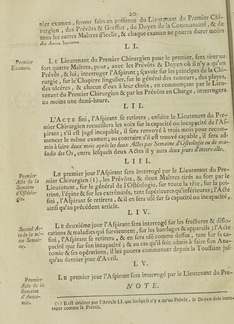 r *■ fin nréfcnee du Lieutcfnant du Piemièi CHi- 11 n-:er examen feront famP; - ^ D de la Communauté , & de | rurgien , des i .cvoiàct ne nnurra durer moins I ks autres WUîtresÿicélle ,& chaque examen ne.pourra durer moins L I. ■fc> tous y Vipnrpc ' Premier Examen, L e Lieutenant du Premier Chirurgien pour le premier fera tirer au fort quatre Maîtres, pour, avec les Prévôts & Doyen ou il n y a qu u Prévôt, & lui, interroger 1’ Afpirant ; fçavoir fur les principes de la Ch - rurgie , furle'Chapitre fmgulier, fur le general des tumeurs, des play , des^lcéres , & chacun d’eux à leur choix, en commençant par le Lieu¬ tenant du Premier Chirurgien & par les Prévôts en Charge, interrogera. au moins une demi-heure. L I L. t’Act e fini. T Afpirant fe retirera , enfuit e le Lieutenant du Pre- mier Chirurgien recueillera les voix fur la capacité ou incapacité de 1 Af¬ pirant • s'il eft jugé incapable, il fera renvoyé a trois mois pour reconu. mencer le même examen; au contraire s’il eft trouve capab e, il fera ad¬ mis à faire deux mois après les deux AOespar Semaine d’OJleologieou de ma¬ ladie des Os, entre lefquels deux Attes il y aura deux jours d intervalle.. l i r i. Premier 'ASle de la Semaine d’OJléolo- gie» T e oremier iour l’Afpirant fera interrogé par le Lieutenant du Pre¬ mier Chirurgien (I) , les Prévôts, & deux Maîtres tires au fort par le Lieutenant ,°fur le général de l’Oftéologie, fur toute la tete, fui la poi¬ trine, l’épine & fur les extrémités, tant fuptrieures qu inferieures ; 1 Aâe fini, l’Aspirant fe retirera , & il en fera ule fur fa capacité ou incapacit ainfi qu’au précèdent article, L X V. Second Ac¬ te de la me¬ me Semai- L E deuxième jour l’Afpirant fera interrogé fur lesif& diflo- dons&<ualadies qui furviecmEnt. fur les bandages & appareils j l Aura ne« cations & maladies qui îurvienncm., r* rUftno tant fur fa ca- «ni, r Afpirant fe S £ ÀL S££SS. pourra depuis la Touffiu, jut qu’au dernier jour d’Avril* ■ L V. Premier Aôle de la Semaine d’Anato- L E premier jour l’Afpirant fera interrogé par le Lieutenant du Pre- N O T E. mie. (t ) Il eft évident par l’Article Ll.que lorfqu’il n’y a qu’un Prévôt, le Doyen doit inter¬ roger comme le Prévôt.