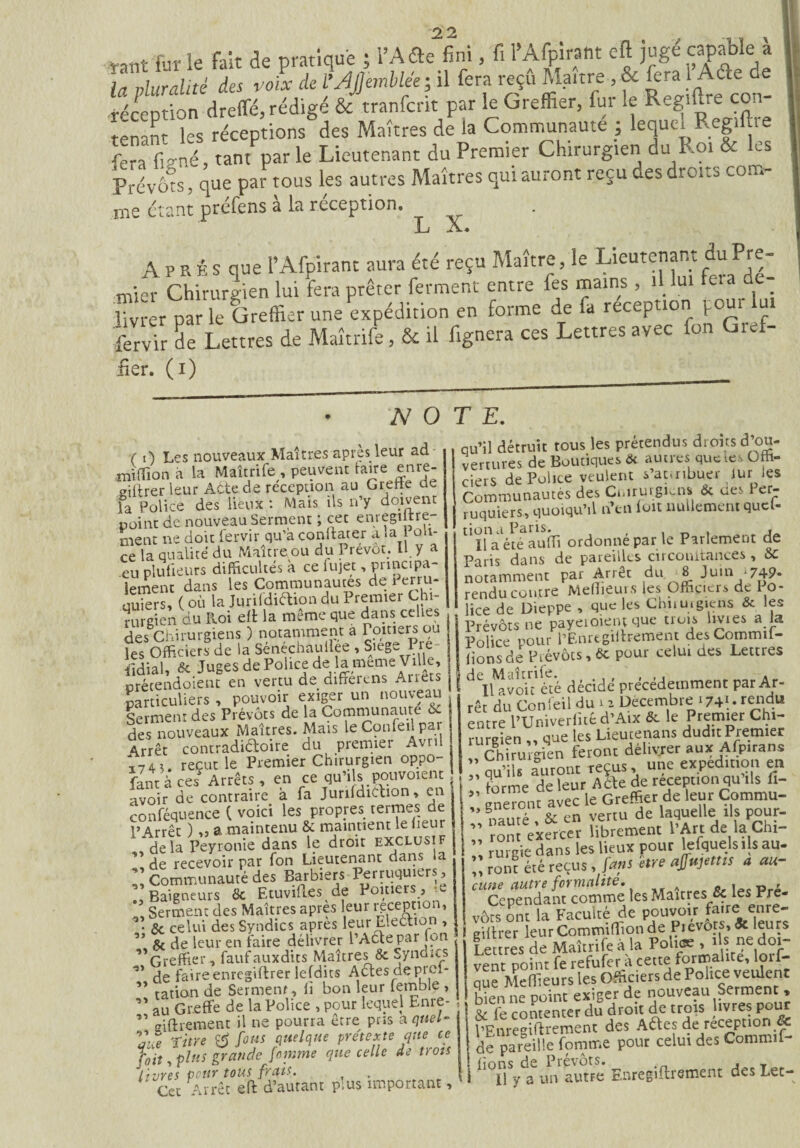 Communauté} ^ Regjljre fera fiVné, tant par le Lieutenant du Premier Chirurgien du Roi & les Prévôts, que par tous les autres Maîtres qui auront reçu des droits com¬ me étant préfens à la réception. JLJ .X».* Après que l’Afpirant aura été reçu Maître, le Lieutenant duPre- mier Chirurgien lui fera prêter ferment entre fes mains , . ‘ - . livrer par le Greffier une expédition en forme de fa réception pour lui fervir L Lettres de Maîtrife, & il lignera ces Lettres avec ton Gref- fier, (i) _______ NOTE. ( i) Lps nouveaux Maîtres après leur ad mifïion a la Maîtrife , peuvent faire= enre- giiirer leur Atte de réception au Greffe ae la Police des lieux : Mais ils n’y doivent point de nouveau Serment ; cet enregiltre- ment ne doit fervir qu’a conftater a la 1 oli¬ ce la qualité du Maître ou du Prévôt. LL y a eu plufieurs difficultés à ce fujet, principa¬ lement dans les Communautés de Perru- quiers, ( où la Jurildiétion du Premier Chi- | rurgien du Roi eff la même que dans celles des Chirurgiens ) notamment a Poitiers ou les Officiers de la Sénéchauiiee , Siégé Pre iîdiaU & Juges de Police de la meme Ville, orécendoient en vertu de differens Arrêts particuliers , pouvoir exiger un nouveau Serment des Prévôts de la Communauté & des nouveaux Maîtres. Mais leConfeilpar Arrêt contradictoire du premier Avu i74 3. reçut le Premier Chirurgien oppo¬ sant à ces Arrêts , en ce qu’ils pouvoxent avoir de contraire à fa JurifdiCbon, en conféquence { voici les propres termes de PArrêt ) ,3 a maintenu & maintient le heur de la Peyronie dans le droit exclusif ” de recevoir par fon Lieutenant dans la V Communauté des Barbiers Perruquiers, . Baigneurs 8c Etuvihes de Poitie , ’ Serment des Maîtres apres leur réception, • 6c celui des Syndics apres leur Election , ” 6c de leur en faire délivrer l’Acte par fon ,'Greffier, fauf auxdits Maîtres & Synoics de faire enregiftrer lefdits Aétesdepicl- ” tatian de Serment, fi bon leur femble , ” au Greffe de la Police , pour lequel Enre- ” ffiffrement il ne pourra être pris a quel- Vue titre & fous quelque prétexte que ce hit, plus grande fomme que celle de trots livres pour tous fais. Cet Arrêt eft d’autant p:us important, qu’il détruit tous les prétendus droits d ou¬ vertures de Boutiques <k autres que tes Offi¬ ciers de Police veulent s’attribuer iur les Communautés des Cnirurgien» 6c ues er- ruquiers, quoiqu’il n’en ioit nullement quel- tiona Paris. _ . , Il a été auffi ordonne par le Parlement de Paris dans de pareilles circonitances , 8c noïamïem par Arrêt du ■« juin .749- rendu contre Meilleurs les Officiers de Po¬ lice de Dieppe , que les Chuurgiens & les Prévôts ne payeioient que trois hvies a la Police pour l’Enrtgiffrement desCommil- lionsde Prévôts, 6c pour celui des Lettres deiUvokété décidé précédemment par Ar¬ rêt du Confeil du x 2 Décembre 1741.- rendu entre l’Univerfitéd’Aix & le Premier Chi¬ rurgien „ que les Lieutenans dudit Premier Chirurgien feront délivrer aux Afpirans ” qu’ils auront reçus, une expédition en I forme de leur A été de réception qu’ils fi- ” eneronc avec le Greffier de leur Çpmmu- nauré & en vertu de laquelle ils pour- ” rontVxercer librement l’Art de la Chi- ;; rurgie dans les lieux pour lefquelsils au- ^ ront été reçus, (ans être affujettis a au¬ cune autre formalité. A . , _ , Cependant comme les Maîtres & les Pré¬ vôts ont la Faculté de pouvoir faire enre- gittrer leur Commiffionde Pievofs, « leurs f . RAnîrrirp à la Police , us ne doi- Lettres de Maitrile a la î * * lîr. , r vent point fe refufer a cette formalite, loil que Meffieurs les Officiers de Police veulent bien ne point exiger de nouveau Serment , & fe contenter du droit de trois ivres pour PEnregiftrement des Aftes de réception & de pareille fomme pour celui des Commif- hons de Prévôts. , U y a un autre Enregiftrement des Lee-