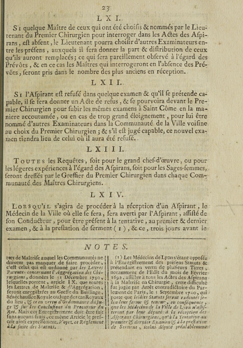 L X I~ S i quelque Maître de ceux qui ont été choifis Sc nommés par le Lieu- tenant du Premier Chirurgien pour interroger dans les A&es des Afpi- rans, eft abfent ,1e Lieutenant pourra choifir d’autres Examinateurs en¬ tre les préfens , auxquels il fera donner la part Sc diftribution de ceux qu’ils auront remplacés ; ce qui fera pareillement obfervé à l’égard des Prévôts, & en ce cas les Maîtres qui interrogeronten Pabfence des Pré¬ vôts ^ feront pris dans le nombre des plus anciens en réception. L X I L S i PAfpirant efl refufé dans quelque examen Sc qu’il le prétende ca¬ pable, il fe fera donner un A de de refus, & fe pourvoira devant le Pre¬ mier Chirurgien pour fubir les memes examens à Saint Corne en la ma¬ niéré accoutumée, ou en cas de trop grand éloignement, pour lui être nommé d’autres Examinateurs dans la Communauté de la Ville voifine au choix du Premier Chirurgien ; & s’il efl jugé capable, ce nouvel exa¬ men tiendra lieu de celui où il aura été refufé,, L X I IL Toutes les Requêtes, foit pour le grand chef-d’œuvre , ou pour les légères expériences à l’égard des Afpirans, foit pour les Sages-femmes, feront drelfés par le Greffier du Premier Chirurgien dans chaque Com¬ munauté des Maîtres Chirurgiens. o ? p'i T ; l x i v.... Lorsqu’il s’agira de procédera la réception d’un Afpirant, le Médecin de la Ville où elle fe fera, fera averti par PAfpirant, affifléde fon Conduéleur , pour être préfent à la tentative , au premier Sc dernier examen , Sc à la prédation de ferment ( i ) , Sc ce , trois jours avant le NOTES. î*es de Maîtrife auquel les Communautés ne 1 doivent pas manquer de faire procéder, » c’eft celui qui eft ordonné par les Lettres Patente* concernant l'Aggrégation des Chi- ] rurgiens s données le 31 Décembre 1750,; lefquelles porrenc, article IX. que toures les Lettres de Maîtrife & d’Aggrégation , feront enregiltrées au Greffe du Bailliage , Se'néchauffée Royale oujuge des casRoyaux du lieu , ce en vertu à'Qrdonnanre duju- ge & fur ies Concluions du Procureur du Roi. Mais cet Enregiftrement doit être fait fans aucuns frais , ce même Article le pref- cr.it aï nfi expreffément. Ifoyex. ce Réglement à la fuite des Statuts. (O Les Médecins de Lyon s'étantoppofés à l’Enregiftrement des préfens Statuts Sc prétendant en vertu de plusieurs Titres , notamment de l’Edit du mois de Février 1692, aiïïffer à tous les Actes des Afpirans | à la Maîtrife en Chirurgie , cette difficulté l fut jugée par Arrêt contradictoire du Par- | lementde Paris,1e 3 Septembre 1740, qui ! porte que lefdits Statuts feront exécutés fe- î Un leur forme teneur-y. en conféquence , -, que le s Médecins de la Ville de Lwon u'afif- ï teront par leur député à la réception des | Afpirans Chirurgiens, qu'à la Tentative au < premier dernier Examen rf> à la preflation 1 de Serinent y icelttl député préalablement-