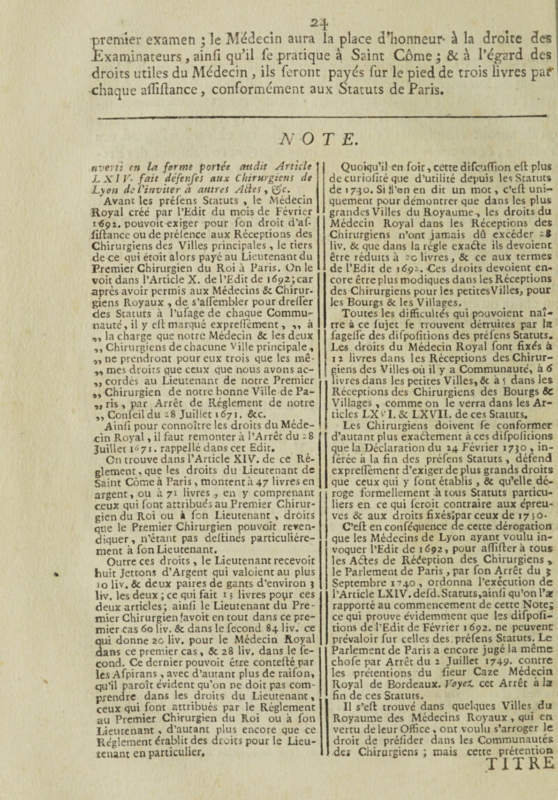 premier examen ; îe Médecin aura la place d’honneur- à la droite clés Examinateurs, ainfi qu’il le pratique à Saint Corne ; & à l’égard des droits utiles du Médecin , ils feront payés fur le pied de trois livres par chaque afliftance , conformément aux Statuts de Paris. N O T E. averti en la forme portée audit Article LXlV• fait défenfes aux Chirurgiens de Lyon de l’inviter à antres Aéles^^c. Avant les préfens Statuts , le Médecin Royal créé par l’Edit du mois de Février 1692. pouvoir exiger pour fon droit d’afi liftance ou de préfence aux Réceptions des Chirurgiens des Villes principales , le tiers de ce qui étoit alors payé au Lieutenant du Premier Chirurgien du Roi à Paris. On le voit dans l’Article X. de l’Edit de 1692; car après avoir permis aux Médecins Sc Chirur¬ giens Royaux , de s’alfembler pour drefier des Statuts à l’ufage de chaque Commu¬ nauté, il y eft marqué exprefièment, ,, à ,, la charge que notre Médecin 6c les deux ,, Chirurgiens de chacune Ville principale , ,, ne prendront pour eux trois que les mê- mes droits que ceux que nous avons ac- | „ cordés au Lieutenant de notre Premier ,, Chirurgien de notre bonne Ville de Pa~ „ ris , par Arrêt de Réglement de notre ,, Confeildu 28 Juillet 1671. &c. Audi pour connoître les droits du Méde¬ cin Royal, il faut remonter à l’Arrêt du 28 Juillet 1671. rappelle dans cet Edit. On trouve dans l’Article XIV. de ce Ré¬ glement, que les droits du Lieutenant de Saint Corne à Paris, montent à 47 livres en argent, ou à 71 livres ., en y comprenant ceux qui font attribues au Premier Chirur¬ gien du Roi ou à fon Lieutenant , droits que le Premier Chirurgien pouvait reven¬ diquer, n’étant pas deftinés particuliére¬ ment à fon Lieutenant. Outre ces droits, le Lieutenant recevoit Fuit Jettons d’Argent qui valoient au plus 10 liv. & deux paires de gants d’environ 3 liv. les deux ; ce qui fait 13 livres pour ces deux articles ; ainfi le Lieutenant du Pre¬ mier Chirurgien favoit en tout dans ce pre¬ mier cas 60 liv. 6c dans le fécond 84 liv. ce qui donne 20 liv. pour le Médecin Royal dans ce premier cas, Se 28 liv. dans le fé¬ cond. Ce dernier pouvoir être contefté par les Afpirans, avec d’autant plus de raifon, qu’il paroît évident qu’on ne doit pas com¬ prendre dans les droits du Lieutenant, ceux qui font attribués par le Réglement au Premier Chirurgien du Roi ou à fon Lieutenant , d’autant plus encore que ce Réglement érablit des droits pour le Lieu¬ tenant en particulier. Quoiqu’il en foie, cettedifeuffion eft plus de curiofité que d’utilité depuis les Statuts de 1 730. Si îl’on en dit un mot, c’eft uni¬ quement pour démontrer que dans les plus grandes Villes du Royaume , les droits du Médecin Royal dans les Réceptions des Chirurgiens n’ont jamais dû excéder 2$ liv. & que dans la régie exaéte ils dévoient être réduits à 20 livres, 6c ce aux termes de l’Edit de 1692. Ces droits dévoient en¬ core être plus modiques dans les Réceptions des Chirurgiens pour les petites Villes, pour les Bourgs & les Villages. Toutes les difficultés qui pouvoient naî¬ tre à ce fujet fe trouvent détruites par la lagelfe des difpofitions des préfens Statuts. Les droits du Médecin Royal font fixés à 12 livres dans les Réceptions des Chirur¬ giens des Villes où il y a Communauté, à 6 livres dans les petites Villes, 6c à 5 dans les Réceptions des Chirurgiens des Bourgs 6c Villages, comme on le verra dans les Ar¬ ticles LX^I. & LXVIL de ces Statuts. Les Chirurgiens doivent fe conformer d’autant plus exactement à ces difpofitions que la Déclaration du 24 Février 1730 , in¬ férée à la fin des préfens Statuts , défend exprefièment d’exiger de plus grands droits que ceux qui y font établis, 6c qu’elle ^dé¬ roge formellement à tous Statuts particu¬ liers en ce qui feroit contraire aux épreu¬ ves 6c aux droits fixésïpar ceux de 1730- C’eft en conféquence de cette dérogation que les Médecins de Lyon ayant voulu in¬ voquer l’Edit de 1692, pour affifterà tous les Aètes de Rééeption des Chirurgiens » le Parlement de Paris, par fon Arrêt du 5 Septembre 1740, ordonna l’exécution de l’Article LXIV. defd. Statuts,ainfî qu’on Par rapporté au commencement de cette Note; ce qui prouve évidemment que les difpofi¬ tions de l’Edit de Février 1692. ne peuvent prévaloir fur celles des.préfens Statues. Le Parlement de Paris a encore jugé la même chofe par Arrêt du 2 Juillet 1749. contre les prétentions du fieur Caze Médecin Royal de Bordeaux. V-oyeL cet Arrêt a la fin de ces Statuts. Il s’eft trouvé dans quelques Villes du Royaume des Médecins Royaux, qui en vertu de leur Office, ont voulu s’arroger le droit de préfider dans les Communautés des Chirurgiens ; mais cette prétention