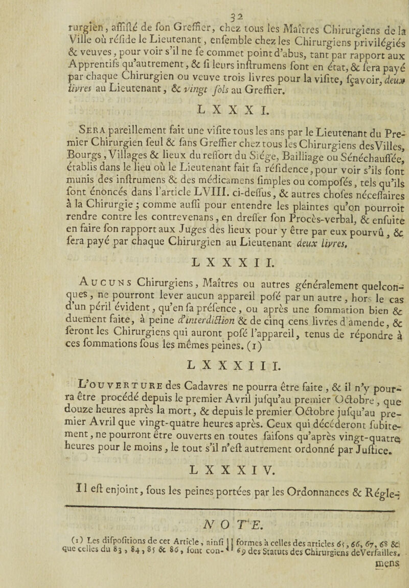 rurgien, affilié de fon Greffier, chez tous les Maîtres Chirurgiens de la Ville ou réfide le Lieutenant, enfemble chez les Chirurgiens privilégiés & veuves, pour voir s’il ne fe commet point d’abus, tant par rapport aux Apprentifs qu’autrement, 6c fi leurs inîlrumens font en état, 6c fera payé pai chaque Chirurgien ou veuve trois livres pour la vilite, fcavoir, deux Hures au Lieutenant, èc vingt fols au Greffier. L X X X L Sera pareillement fait une vifite tous les ans par le Lieutenant du Pre¬ mier Chirurgien feul 6c fans Greffier chez tous les Chirurgiens desVilles, Bourgs , Villages 6c lieux dureffiort du Siège, Bailliage ou Sénéchautfee* établis dans le lieu ou le Lieutenant fait fa réfidence,pour voir s’ils font munis des inîlrumens 6c des médicamens fimples ou compofés, tels qu’ils font énoncés dans l’article LVIXL ci-deffius, 6c autres chofes néceflaires à la Chirurgie ; comme auffi pour entendre les plaintes qu’on pourroit rendre contre les contrevenans, en drelfer fon Procès-verbal, 6c enfuite en taire fon rapport aux Juges des lieux pour y être par eux pourvu , 6c fera paye par chaque Chirurgien au Lieutenant deux Livres, L X X X I I. Aucuns Chirurgiens, Maîtres ou autres généralement quelcon¬ ques , ne pourront lever aucun appareil pofé par un autre , hors le cas d un péril évident, qu’en fa préfence , ou après une fommation bien 6c duement faite, a peine iï interdiction 6c de cinq cens livres d amende, 6c feront les Chirurgiens qui auront pofé l’appareil, tenus de répondre à ces fommations fous les mêmes peines, (i) L X X X I I I. 1/ouverture des Cadavres ne pourra être faite , 6c il n’y pour¬ ra etre procédé depuis le premier Avril julqu’au premier Oélobre , que douze heures apres la mort, 6c depuis le premier Oélobre jufqu’au pre¬ mier Avril que vingt-quatre heures après. Ceux qui décéderont fubite- ment, ne pourront être ouverts en toutes faifons qu’après vingt-quatre; heures pour le moins, le tout s’il n’efl autrement ordonné par Juftice. L X X X I V. 11 ell enjoint, fous les peines portées par les Ordonnances 6c Régie-] N O TE. (i) Les difpofitionsde cet Article, ainfi ] ! que celles du 83 , 84,85 5c S6, font con- * ' formes à celles des articles 6ï , <56, 67, £8 5ci 6 9 des Statues des Chirurgiens deVerfailles. mens