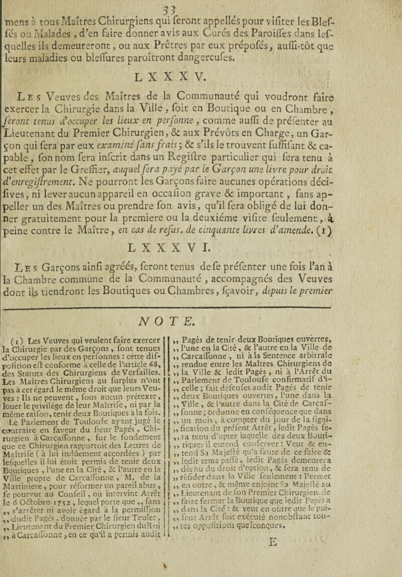 mens à tous Maîtres Chirurgiens qui feront appelles pour vifiter les Biel¬ les ou Malades , d’en faire donner avis aux Curés des Paroilfes dans lef- quelles ils demeureront, ou aux Prêtres par eux prépofés, auffi-tôt que leurs maladies ou bleffiures paroîtront dangereufes. L X X X V. Les Veuves des Maîtres de la Communauté qui voudront faire exercer la Chirurgie dans la Ville , foit en Boutique ou en Chambre , feront tenus d9occuper les lieux en perfonne , comme auiïx de préfenter au Lieutenant du Premier Chirurgien, & aux Prévôts en Charge, un Gar¬ çon qui fera par eux examiné fans frais 3 & s’ils le trouvent fuffifant & ca¬ pable , fonnom fera inferit dans un Regilire particulier qui fera tenu à cet effet par le Greffier, auquel fera payé par le Garçon une livre pour droit d'enregijlrement. Ne pourront les Garçons faire aucunes opérations déci- lives, ni lever aucun appareil en occafion grave & important, fans ap- peller un des Maîtres ou prendre fon avis, qu’il fera obligé de lui don¬ ner gratuitement pour la première ou la deuxième vifite feulement, à peine contre le Maître, en cas de refus, de cinquante livres d’amende. (1) L X X X V I. N Les Garçons ainfi agréés, feront tenus defe préfenter une fois l’an à la Chambre commune de la Communauté , accompagnés des Veuves dont ils tiendront les Boutiques ou Chambres, fçavoir, depuis le premier -, NOTE. ( 1 ) Les Veuves qui veulent faire exercer la Chirurgie par des Garçons , font tenues d’occuper les lieux en perfonnes : cette dif- polîtion eft conforme à celle de l’article 68, des Statuts des Chirurgiens de Verfailles. Les Maîtres Chirurgiens au furplus n’ont pas à cet égard le même droit que leurs Veu¬ ves : Us ne peuvent, fous aucun prétexte, louer le privilège de leur Maîtrife, ni par Ja même raifon, tenir deux Boutiques à la fois. Le Parlement de Touloufe ayant jugé le contraire en faveur du heur Pages, Chi¬ rurgien à Carcalfonne , furie fondement que ce Chirurgien rapportoit des Lettres de Maîtrife ( à lui indûement accordées ) par lesquelles il lui étoit permis de tenir deux Boutiques , l’une en la Ciré, Sc l’autre en la Ville propre de Carcalfonne , M. de la Martiniere, pour réformer un pareil abus, fe pourvut au Confeil, où intervint Arrêt 5e 6 Gétobre 1752 , lequel porte que ,, fans ,, s’ar;êter ni avoir égard à la permifîion ,, dudit Pagès, donnée par le heur Teulet, ,, Lieutenant du Premier Chirurgien duRoi „ à Carcalfonne > en ce qu’il a permis audit ,, Pagés de tenir deux Boutiques ouvertes, ,, l’une en la Cité , Gc l’autre en la Ville de ,, Carcaffonne , ni à la Sentence arbitrale ,, rendue entre les Maîtres Chirurgiens de ,, la Ville 8c ledit Pagés , ni à l’Arrêt du ,, Parlement de Touloufe confirmatif d’i- ,, celle; laie défenfesaudit Pagés de tenir ,, deux Boutiques ouvertes, l’une dans la ,, Ville , & l’autre dans la Citéde Carcaf- ,, fonne ; ordonne en conféquence que dans ,, un mois, à compter du jour de la lîgni- „ fication du préfent Arrêt, ledit Pagés fe- ,, ra tenu d’opter laquelle des deux Bouti- ,, tiques il entend conferver : Veut & en- ,, tend Sa Majelté qu’à faute de ce faire 8z ,, ledit tems paffé, ledit Pagés demeurera ,, déchu du droit d’option, 8c fera tenu de ,, réfider dans la Viîie feulement : Permet ,, en outre, &c même enjoint K a Ma je fié au ,, Lieutenant de fon Premier Chirurgien,de I ,, faire fermer la Boutique que ledit Pagès a [ „ dans la Cité : & veut en outre que le pré- ! -, fent Arrêt foit exécuté nonobfiant tou- ,, tes oppolitipns quelconques. E