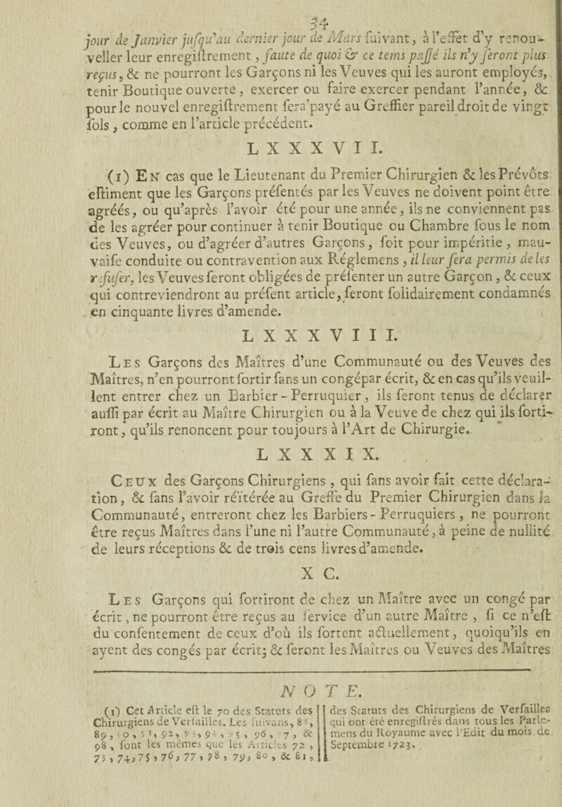 jour de Janvier jufqu’au dernier jour de Mars fiiivant, à T effet d’y renou- veller leur enregiflrement, faute de quoi & ce tems pajjé ils n’y feront plus reçus ? & ne pourront les Garçons ni les Veuves qui les auront employés, tenir Boutique ouverte, exercer ou faire exercer pendant l’année, & pour le nouvel enregiftrement fera'payé au Greffier pareil droit de vingt lois, comme en l’article précédent. L X X X V I I. (i) En cas que le Lieutenant du Premier Chirurgien & les Prévôts eftiment que les Garçons préfentés par les Veuves ne doivent point être agréés, ou qu’après l’avoir été pour une année, ils ne conviennent pas de les agréer pour continuer à tenir Boutique ou Chambre fous le nom des Veuves, ou d’agréer d’autres Garçons, foit pour impéritie , mau- vaife conduite ou contravention aux Régiemens , il leur fera permis de les refufer, les Veuves feront obligées de préfenter un autre Garçon , Si ceux qui contreviendront au préfent article, feront folidairement condamnés en cinquante livres d’amende. L X X X V I I I. Les Garçons des Maîtres d’une Communauté ou des Veuves des Maîtres, n’en pourront fortir fans un congépar écrit, & en cas qu’ils veuil¬ lent entrer chez un Barbier - Perruquier , ils feront tenus de déclarer aufli par écrit au Maître Chirurgien ou à la Veuve de chez qui ils foui¬ ront, qu’ils renoncent pour toujours à l’Art de Chirurgie» L X X X I X. Ceux des Garçons Chirurgiens , qui fans avoir fait cette déclara¬ tion, & fans l’avoir réïtérée au Greffe du Premier Chirurgien dans la Communauté, entreront chez les Barbiers - Perruquiers , ne pourront être reçus Maîtres dans l’une ni l’autre Communauté, à peine de nullité de leurs réceptions de de trois cens livres d’amende. X C. Les Garçons qui fortiront de chez un Maître avec un congépar écrit, ne pourront être reçus au fervice d’un autre Maître , fî ce n’efl du confentement de ceux d’où ils fortent aéluellement, quoiqu’ils en ayent des congés par écrit; & feront les Maîtres ou Veuves des Maîtres N O T E. op L O > 7 M y y y j y y y ^ > y O * ' 98 , font les mêmes que les Articles 72 , 7 5,74? 7S î 77 > s 7V, 80 , & 81, _ __ Ver failles tous les Parle- ’Edit du mois de