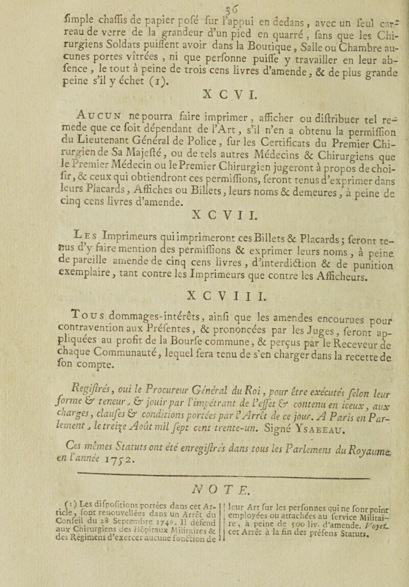 fimpîe chafïïs de papier pofé fur l’appui en dedans, avec un i*eul car¬ reau de verre de la grandeur d’un pied en cjuarré , fans que les Chi¬ rurgiens Soldats puiflent avoir dans la Boutique, Salle ou Chambre au¬ cunes portes vitrées , ni que perfonne puiffe y travailler en leur ab- fence , le tout a peine de trois cens livres d’amende, 8c de plus grande peine s’il y échet (i). b X C V I. Aucun ne pourra faire imprimer, afficher ou difiribuer tel re~ mede que ce foit dépendant de l’Art, s’il n’en a obtenu la permiflion du Lieutenant Général de Police, fur les Certificats du Premier Chi¬ rurgien de Sa Majefté, ou de tels autres Médecins 8c Chirurgiens oue le rremier Médecin ou le Premier Chirurgien jugeront à propos de choi¬ sir, & ceux qui obtiendront ces permifiions, feront tenus d’exprimer dans .eurs Placards, Affiches ou Billets, leurs noms 8c demeures / à peine de cinq cens livres d’amende. X C V I I. Le s Imprimeurs qui imprimeront ces Billets & Placards; feront te¬ nus d y faire mention des permifiions 8c exprimer leurs noms, à peine dépareille amende de cinq cens livres , d’interdiélion & de punition exemplaire, tant contre les Imprimeurs que contre les Afficheurs. X C V I I I. Tous dommages-intérêts, ainfi que les amendes encourues pour contravention aux Préfentes, & prononcées par les Juges, feront ap¬ pliquées au profit de la Bourfe commune, & perçus par le Receveur de chaque Communauté, lequel fera tenu de s'en charger dans la recette de fon compte. Ivçfpyher, oui le Procureur Général du Roi, pour être exécutés félon leur forme & teneur, jouir par Vimpétrant de Veffet & contenu en iceux, aux charges, claufes & conditions portées par ? Arrêt de ce jour. A Paris enPar¬ lement , le treize Août mil fept cent trente-un. Signé Ysaeeau. Ces mêmes Statuts ont été enregijîrés dans tous les Parlemens du Royaume: en l année 1772. y NOTE. ( 1 ) Les di fpofîrions portées dans cet A r- 1 tide, font renouvelles dans un Arrêt du Confeil du 28 Septembre 1749. Il défend I aux Chirurgiens des Hôpitaux Militaires & I des Régimens d’exercer aucune fonôlion de 1 j leur Arr fur les perfonnes qui ne font point , employées ou attachées au fervice Militai— ! re, à peine de 500 Hv. d’amende. VoyeiL } cet Arrêt à la fin des préfens Statuts.