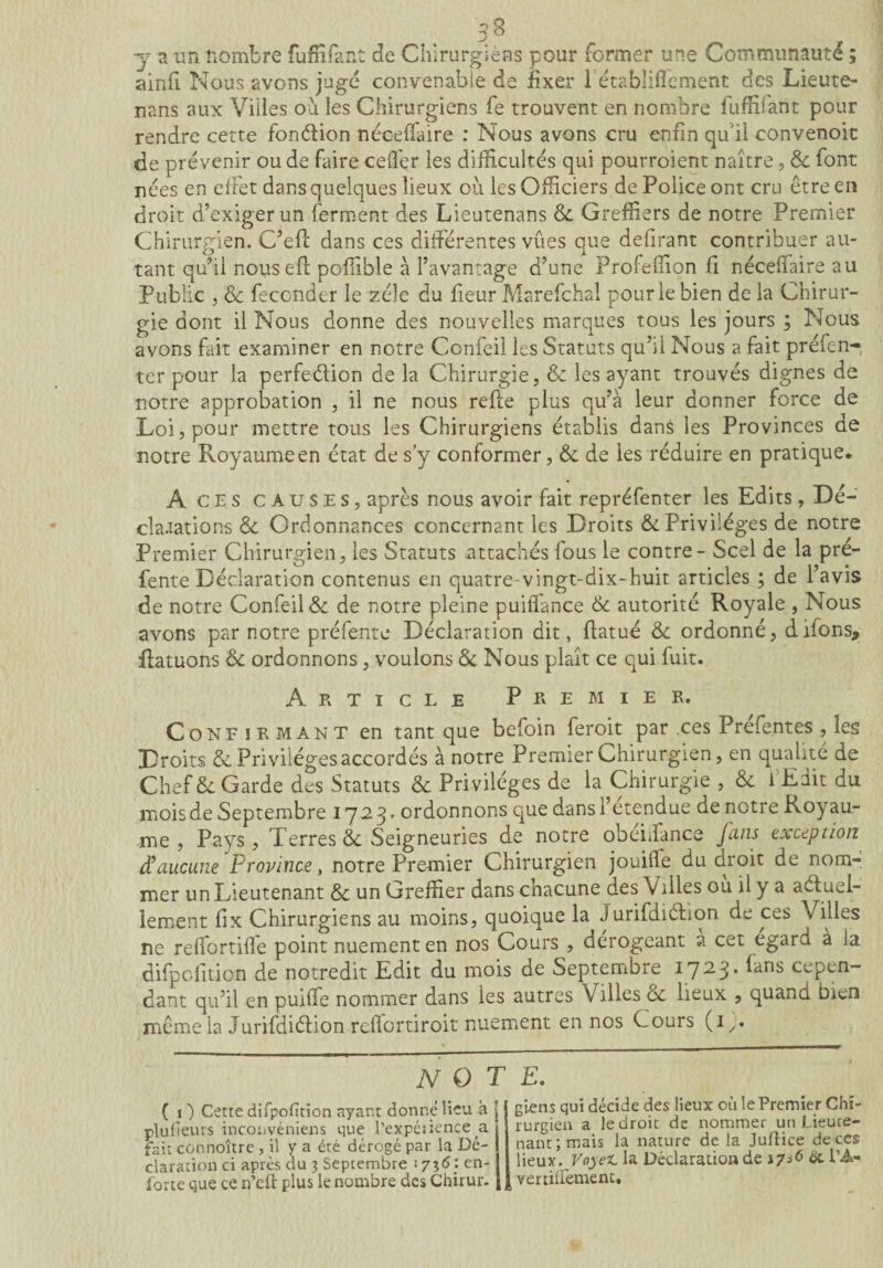 **> Q y a un nombre fufEfant de Chirurgiens pour former une Communauté ; ainfi Nous avons jugé convenable de fixer 1 étabüfîement des Lieute- nans aux Villes ou les Chirurgiens fe trouvent en nombre fufüfant pour rendre cette fonction néceffaire : Nous avons cru enfin qui! convenoit de prévenir ou de faire ceffer les difficultés qui pourroient naître, 6c font nées en effet dans quelques lieux où les Officiers de Police ont cru être en droit d’exiger un ferment des Lieutenans 6c Greffiers de notre Premier Chirurgien. C’efl dans ces différentes vues que délirant contribuer au¬ tant qu’il nouseff pofîible à l’avantage d’une Profefîion fi nécefiaire au Public j 6c féconder le zéîe du fieur Marefchal pour le bien de la Chirur¬ gie dont il Nous donne des nouvelles marques tous les jours ; Nous avons fait examiner en notre Confeil les Statuts qu’il Nous a fait préfen- ter pour la perfeélion de la Chirurgie, 6c les ayant trouvés dignes de notre approbation , il ne nous refie plus qu’à leur donner force de Loi, pour mettre tous les Chirurgiens établis dans les Provinces de notre Royaume en état de s’y conformer, 6c de les réduire en pratique* À ces causes, après nous avoir fait repréfenter les Edits , Dé¬ clamations 6c Ordonnances concernant les Droits & Privilèges de notre Premier Chirurgien, les Statuts attachés fous le contre - Scel de la pré- fente Déclaration contenus en quatre-vingt-dix-huit articles ; de l’avis de notre Confeil & de notre pleine puiffance 6c autorité Royale , Nous avons par notre préfente Déclaration dit, flatué Ôc ordonné, difons, flatuons 6c ordonnons, voulons 6e Nous plaît ce qui fuit. Article Premier. Confirmant en tant que befoin feroit par ,ces Prefentes , les Droits & Privilèges accordés à notre Premier Chirurgien, en qualité de Chef 6c Garde des Statuts 6c Privilèges de la Chirurgie , 6c i Edit du mois de Septembre 1723. ordonnons que dans! etendue de notre Royau¬ me , Pays, Terres 6c Seigneuries de notre obeLfance fans exception $ aucune Province, notre Premier Chirurgien jouiile du droit de nom¬ mer un Lieutenant 6c un Greffier dans chacune des Villes où il y a a élue 1- lement iîx Chirurgiens au moins, quoique la Jurifdiélion de ces Villes ne reffortiffe point nuementen nos Cours , dérogeant a cet egard à la difpclition de notredit Edit du mois de Septembre 1723. fans cepen¬ dant qu’il en puiffe nommer dans les autres Vailles 6c lieux , quand bien même la Jurifdiéfion reflortiroit nuement en nos Cours (i,. note. ( 1 ) Cette difpofttion ayant donné lieu à j pluheurs inconvéniens que l’expétience a fait connoître , il y a été dérogé par la Dé¬ claration ci après du 3 Septembre 1736:en- lorte que ce rj’eft plus le nombre des Chimie gi.ens qui décide des lieux où le Premier Chi¬ rurgien a le droit de nommer un Lieute¬ nant; mais la nature de la Juftice deccs lieux. VoyeC la Déclaration de 17*6 & l’A- vertilfement.