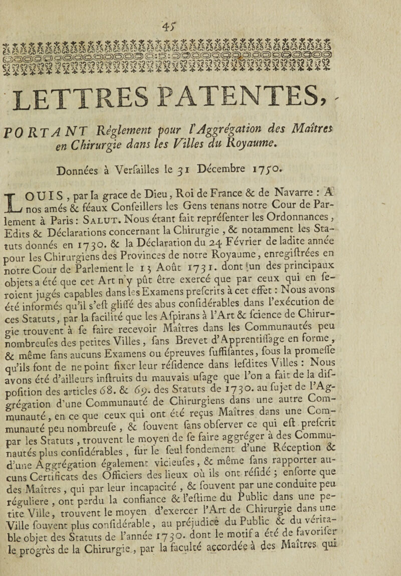 • lettres patentes, - PO RT A NT Réglement pour T Aggrégation des Maîtres en Chirurgie dans les Villes du Royaume. Données à Verfailles le 31 Décembre 1730. LO UI S , par la grâce de Dieu, Roi de France 6c de Navarre : Â nos amés 6c féaux Confeillers les Gens tenans notre Cour de Par¬ lement à Paris : Salut. Nous étant fait repréfenter les Ordonnances, Edits 6c Déclarations concernant la Chirurgie , 6c notamment les Sta¬ tuts donnés en 1730. 6c la Déclaration du 24 Février de ladite année pour les Chirurgiens des Provinces de notre Royaume, enregiftrées en notre Cour de Parlement le 13 Août 1731. dont ^un des principaux objets a été que cet Art ny pût être exerce que par ceux qui en e~ roient ju^és capables dans les Examens prefcrits à cet effet : Nous avons été informés qu’il s’efl gliffé des abus confidérables dans l’exécution de ces Statuts, par la facilité que les Afpirans a 1 Art 6c icience de Chirur- o-ie trouvent A fe faire recevoir Maîtres dans les Communautés peu nombreufes des petites Villes, fans Brevet d’Apprentiilage en forme , & même fans aucuns Examens ou épreuves fuffifantes, fous la promdie qu’ils font de ne point fixer leur réfidence dans lefdites Villes : Nous avons été d’ailleurs inflruits du mauvais ufage que l’on a fait de la dil- pofition des articles 68. 6c 65). des Statuts de 1730. au fujet de 1 Ag- gréa-ation d’une Communauté de Chirurgiens dans une autre Com¬ munauté, en ce que ceux qui ont été reçus Maîtres dans une Com¬ munauté peu nombreufe , 6c fouvent fans obferver ce qui eft prelcnt par les Statuts , trouvent le moyen de fe faire aggreger a des Commu¬ nautés plus confidérables , fur le feul fondement d une Réception 6c d’une Agrégation également vicieufes, 6c meme fans^iapporter au¬ cuns Certificats des Officiers des lieux ou ils ont réfide ; eniorte que des Maîtres, qui par leur incapacité , 6c fouvent par une conduite peu régulière , ont perdu la confiance & l’eflime du Public dans une pe¬ tite Ville, trouvent le moyen d’exercer f Art de Chirurgie dans une Ville fouvent plus confidérable , au prejudicè du Public 6c ^ Vcnt.? ble objet des Statuts de l’année 173°* Qont motl^a ete ^re Aavori ei. le progrès de la Chirurgie., par la faculté accordée a des Maures qui