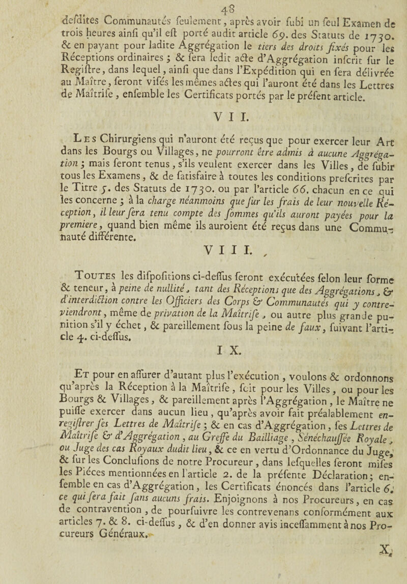 4-8 de/Hites Communautés feulement , après avoir fubi un feu! Examen de trois heures ainfi qu’il eft porté audit article 69. des Statuts de 1730. & en payant pour ladite Aggrégation le tiers des droits fixés pour les Réceptions ordinaires ; 6c fera ledit acte d’Aggrégation infcrit fur le Regiflre, dans lequel, ainfi que dans l’Expédition qui en fera délivrée au Maître, feront vifés les mômes aétes qui l’auront été dans les Lettres de Maitriie , enfemble les Certificats portés par lepréfent article. V I I. Les Chirurgiens qui n’auront été reçus que pour exercer leur Art dans les Bourgs ou Villages, ne pourront être admis à aucune Aggrèga- tion ; mais feront tenus , s’ils veulent exercer dans les Villes , de fubir tous les Examens, 6c de fatisfaire à toutes les conditions prefcrites par le Titre y. des Statuts de 1730. ou par 1 article 66, chacun en ce oui les concerne ; à la charge néanmoins que fur les frais de leur nouvelle Ré¬ ception , il leur fera tenu compte des femmes quils auront payées pour la première, quand bien même ils auroient été reçus dans une Commu¬ nauté différente. VIII. , Toutes les difpofitions ci-delfus feront exécutées félon leur forme S*, teneur, a peine de nullité j tant des Réceptions que des Aggrégations^ £7* d interdiction contie les (Jjfciei s des Corps & Communautés qui y contre¬ viendront, meme de privation de la Maîtrife J ou autre plus grande pu¬ nition s’il y échet, 6c pareillement fous la peine de faux, fuivant l’arti¬ cle 4-. ci-deffus. I X. Et pour en aflïirer d’autant plus l’exécution , voulons 6c ordonnons qu’après la Réception à la Maîtrife, fait pour les Villes , ou pour les Bourgs 6c Villages, 6c pareillement après l’Aggrégation , le Maître ne puilfe exercer dans aucun lieu , qu’après avoir fait préalablement en- regifirer fis Lettres de Maîtrife ; 6c en cas d’Aggrégation, fes Lettres de Maîtrife & d9Aggrégation , au Greffe du Bailliage , Sénéchauffée Royale , ou Juge des cas Royaux dudit lieu, 6c ce en vertu d’Ordonnance du Juge,’ 6c fur les Conclufions de notre Procureur , dans lefquelles feront mifes les Pièces mentionnées en l’article 2. de la préfente Déclaration; en- fembîe en cas d’Aggrégation, les Certificats énoncés dans l’article 6J ce qui fera fait fans aucuns frais. Enjoignons à nos Procureurs, en cas de contravention , de pourfuivre les contrevenans conformément aux articles 7. 6c 8. ci-defius ; 6c d’en donner avis incelfamment à nos Pro¬ cureurs Généraux. X,