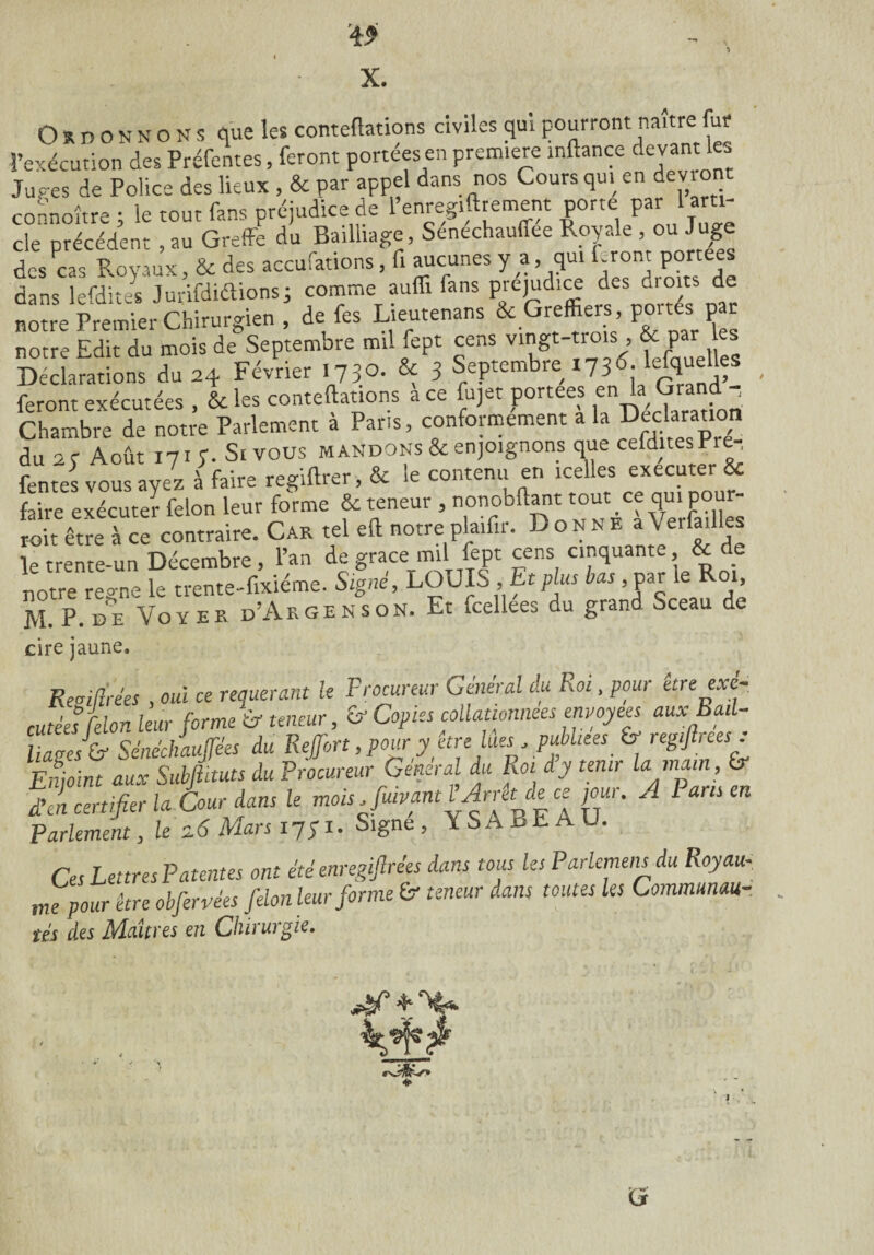 X. Ordonnons que les contentions civiles qui pourront naître fur l’exécution des Préfentes, feront portées en première inftance devant les Juges de Police des lieux , & par appel dans nos Cours qui en devient connoître ; le tout fans préjudice de l’enregiftrement porte par 1 am- cle précédent , au Greffe du Bailliage, Senechauffee Royale , ou Juge des Pcas Royaux, & des accufations, fi aucunes y a, qui Front portées dans lefdites Jurifdiélions; comme auffi fans préjudice des droits de notre Premier Chirurgien, de fes Lieutenans & Greffiers, portes par notre Edit du mois de Septembre mil fept cens vingt-trois , & par es Déclarations du 24 Février 1730. & 3 Septembre 1736. 1^efquelles feront exécutées , & les contentions a ce fujet portées en'a (?ra^ _ Chambre de notre Parlement à Paris, conformement a la Ded™ri du 2 c Août 17 if. St vous mandons & enjoignons que celdites Pre , fentes vous ayez à faire regiftrer, & le contenu en icelles executer & faire exécuter félon leur forme & teneur , nonobllant tout ce qui.pour¬ rit être à ce contraire. Car tel eft notre plaifir. Donne a\ eila lies le trente-un Décembre, l’an de grâce mil fept cens cinquante, & de notre régné le trente-fixiéme. Signé, LOUIS , Et plus bas ,par le Roi, M. P. de Voy er d’Argenson. Et fcellees du grand Sceau de cire jaune. ReMs , ouï ce requérant le Procureur Général du Roi, pour être exé¬ cutées félon leur forme if teneur, &• Copies collationnées envoyées auxBad- liaees ü- Sénéchaulfées du Reffort, pour y être lues, publiées_ & regtjlrees . Enjoint aux Subjlituts du Procureur Général du Roi dy tenir la main, & d’en certifier la Cour dans le mois Juivant LArrêt de ce joui. A Pans en Parlement, le Mars i?;i. Signe, YSABEAU. Ces Lettres Patentes ont été enregiflrêes dans tous les Parlemens du Royau¬ me pour être obfervèes félon leur forme & teneur dans toutes les Commmau- tés des Maîtres en Chirurgie. G