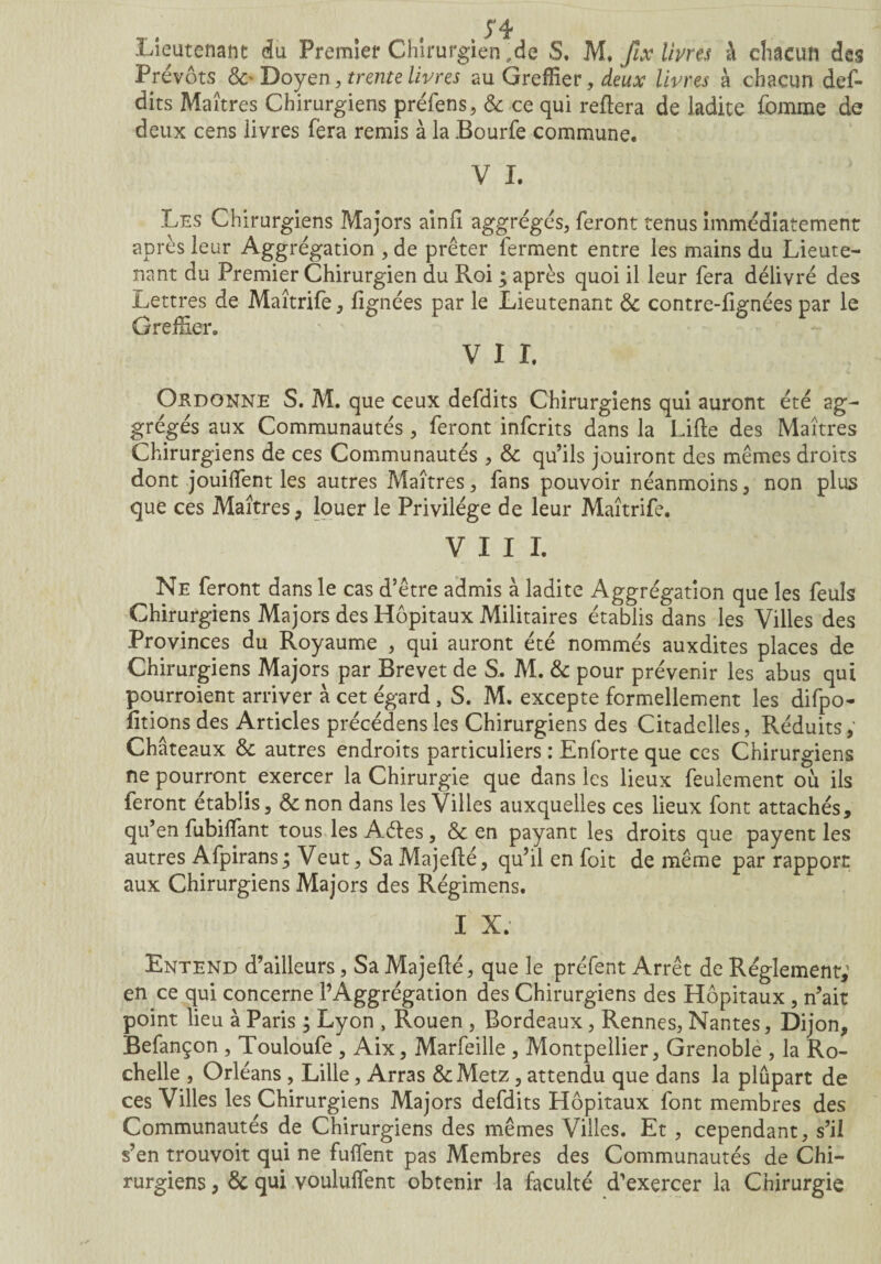 Prévôts &> Doyen, trente livres au Greffier, deux livres à chacun déf¬ aits Maîtres Chirurgiens préfens, & ce qui refiera de ladite femme de deux cens livres fera remis à la Bourfe commune. V I. Les Chirurgiens Majors ainfî aggrégés, feront tenus immédiatement après leur Aggrégation , de prêter ferment entre les mains du Lieute¬ nant du Premier Chirurgien du Roi ; après quoi il leur fera délivré des Lettres de Maîtrife, lignées par le Lieutenant & contre-fignées par le Greffier, V I I. Ordonne S. M. que ceux defdits Chirurgiens qui auront été ag- grégés aux Communautés , feront infcrits dans la Lifte des Maîtres Chirurgiens de ces Communautés , & qu’ils jouiront des mêmes droits dont jouiflent les autres Maîtres , fans pouvoir néanmoins, non plus que ces Maîtres, louer le Privilège de leur Maîtrife. VIII. Ne feront dans le cas d’être admis à ladite Aggrégation que les feuls Chirurgiens Majors des Hôpitaux Militaires établis dans les Villes des Provinces du Royaume , qui auront été nommés auxdites places de Chirurgiens Majors par Brevet de S. M. & pour prévenir les abus qui pourroient arriver à cet égard , S. M. excepte formellement les difpo- fitions des Articles précédens les Chirurgiens des Citadelles, Réduits, Châteaux & autres endroits particuliers : Enforte que ces Chirurgiens ne pourront exercer la Chirurgie que dans les lieux feulement où ils feront établis, &non dans les Villes auxquelles ces lieux font attachés, qu’ en fubiffiant tous les Aéles, & en payant les droits que payent les autres Afpirans ; Veut, Sa Majefté, qu’il en foit de même par rapport aux Chirurgiens Majors des Régimens. I X. Entend d’ailleurs, Sa Majefté, que le préfent Arrêt de Réglement,1 en ce qui concerne l’Aggrégation des Chirurgiens des Hôpitaux , n’ait point lieu à Paris ; Lyon , Rouen , Bordeaux, Rennes, Nantes, Dijon, Befançon , Touloufe , Aix, Marfeille , Montpellier, Grenoble , la Ro¬ chelle , Orléans , Lille, Arras &Metz , attendu que dans la plûpart de ces Villes les Chirurgiens Majors defdits Hôpitaux font membres des Communautés de Chirurgiens des mêmes Villes. Et , cependant, s’il s’en trouvoit qui ne fuftent pas Membres des Communautés de Chi¬ rurgiens , & qui voululfent obtenir la faculté d’exercer la Chirurgie