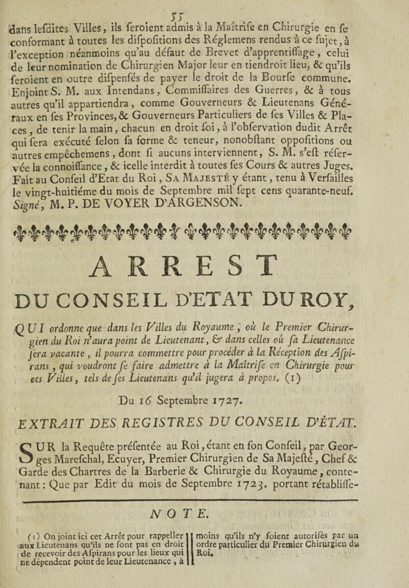 S 5* 3ahs lerdites Villes, ils feroient admis à la Maîtrife en Chirurgie en fe conformant à toutes les difpofitions des Réglemens rendus à ce fujet,à l’exception néanmoins qu’au défaut de Brevet d’apprentiifage, celui de leur nomination de Chirurgien Major leur en tiendroit lieu, 6c qu’ils feroient en outre difpenfés de payer le droit de la Bourfe commune. Enjoint S. M. aux Intendans, Commilfaires des Guerres, 6c à tous autres qu’il appartiendra, comme Gouverneurs 6c Lieutenans Géné¬ raux en fes Provinces, & Gouverneurs Particuliers de fes Villes 6c Pla¬ ces , de tenir la main, chacun en droit foi, à l’obfervation dudit Arrêt qui fera exécuté félon fa forme 6c teneur, nonobdant oppofitions ou autres empêchemens, dont fi aucuns interviennent, S. M. s’eft réfer- vée la connoilfance, 6c icelle interdit à toutes fes Cours 6c autres Juges. Fait au Confeil d’Etat du Roi, Sa Majesté y étant, tenu à Verfaiiles le vingt-huitième du mois de Septembre mil fept cens quarante-neuf. Signé; M. P. DE VOYER D’ARGENSON. «flp <r A R R E S T DU CONSEIL D’ETAT DU ROY, QUI ordonne que dans les Villes du Royaume, ou le Premier Chirur¬ gien du Roi n’aura point de Lieutenant, & dans celles ou fa Lieutenance fera vacante , il pourra commettre pour procéder à la Réception des Afpi- rans, qui voudront fe faire admettre à la Maîtrife en Chirurgie pour ees Villes, tels de fes Lieutenans qu’il jugera à propos. (i) Du 16 Septembre 1727. EXTRAIT DES REGISTRES DU CONSEIL D’ÊTAT. SUR la Requête préfentée au Roi,étant en fon Confeil, par Geor¬ ges Marefchal, Ecuyer, Premier Chirurgien de Sa Majefté, Chef 6c Garde des Chartres de'la Barberie 6c Chirurgie du Royaume, conte¬ nant : Que par Edit du mois de Septembre 1723. portant rétablifle- N O T E. (O On joint ici cet Arrêt pour rappeller aux Lieutenans qu’ils ne font pas en droit de recevoir des Afpirans pour les lieux qui ne dépendent point de leur Lieutenance , à moins qu’ils n’y foient autorifés par un ordre particulier du Premier Chirurgien du Roi.