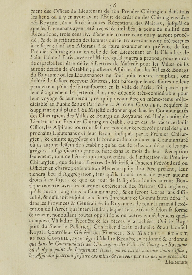 Trient des Offices de Lieutenans de fon Premier Chirurgien dans tous les lieux où il y en avoir avant l’Edit de création des Chirurgiens-Ju- rés-Royaux , -étant furcis à toutes Réceptions des Maîtres, jufqu’à ce que les Lieutenans ayent été reçus 8c inftallés,à peine de nullité des Réceptions, trois cens liv. d’amende contre ceux qui y auront procé¬ dé , 6c de la reliitution des fommes qui fe trouveront avoir été perçues à ce fujet ; fauf aux Afpirans à fe faire examiner en préfence de fon Premier Chirurgien ou en celle de fon Lieutenant en la Chambre de Saint Corne a Paris, avec tel Maître qu’il jugera à propos , pour en cas de capacité leur être délivré Lettres de Maîtrife pour les Villes où ils auront deffein de s’établir ; plufieurs Afpirans dans les Villes 8c Bourgs du Royaume où les Lieutenances ne font point encore remplies , ont différé de fe faire recevoir Maîtres , foit parce que leurs affaires ne leur permettent point de fe tranfporter en la Ville de Paris, foit parce que leur éloignement les jetteroit dans une dépenfe très-confidérable pour leur voyage 8c leur retour ; ce qui pouvant être en même-tems préju¬ diciable au Public & aux Particuliers. A ces Causes, requiert le Suppliant qu’il plaife à Sa Majeflé ordonner que dans les Communautés des Chirurgiens des Villes 8c Bourgs du Royaume où il n’y a point de Lieutenant du Premier Chirurgien établi, ou en cas de vacance dudit Office, les Afpirans pourront fe faire examiner & recevoir par tel des plus prochains Lieutenans qui leur feront indiqués parie Premier Chirur¬ gien , 8c enfuite aggrégés en la forme ordina re dans la Communauté où ils auront deflem de s’établir ; qu’au cas de refus ou dé ai de les ag- gréger, la fignijîcarron par eux faite dans le mois de leur Réception feulement, tant de l'Arrêt qui interviendra , de l’indication du Premier Chirurgien , que de leurs Lettres de Maîtrife à l’ancien Prévôt Juré ou Officier en charge ; enfembie au Médecin qui y doit être préfenc, leur tiendra lieu d’Aggrégation, fans qu’ils foient tenus de payer aucuns droits à ce fujet , 8c que du jour de la lignification iis auront Bou¬ tique ouverte avec les marque extérieures des Maîtres Chirurgiens , qu’ils auront rang dans la Communauté , 8c en feront Corps fans diffi¬ culté, & qu’il foit enjoint aux fleurs Inrendans 8c Commiffaires départis dans les Provinces & Généralités du Royaume, de tenir la main à l’exé¬ cution de 1 Arrêt qui interviendra , lequel fera exécuté félon fa forme & teneur, nonobfbnt toutes opp.Citions ou autres empêchemens quel¬ conques ; Vu ladite Requête & les pièces y attachées : Oui le Rap¬ port du Sieur le Pelletier , Confeiller d’Etat ordinaire 8c au Confeil Royal _> Contrôleur Général des Finances , Sa Majesi btan t* EK son Conseil , ayant égard à ladite Requête , a ordonné 8c ordonne que dans les Communautés 'des Chirurgiens des V illes G' Bourgs du Royaume où il n’y a point de Lieutenant établi, ou en cas de vacance dudit Office 9 les Afpirans pourront Je faire examiner & recevoir par tecs des plus proch ans Lieutenans