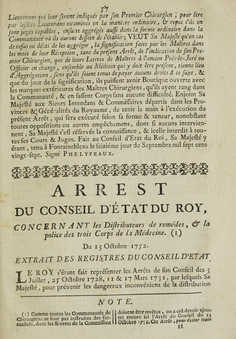 fl Lieutenant qui leur feront indiqués par fin Premier Chirurgien ; pour être par lefdits Lieutenant examinés en la manière ordinaire, &* repus s'ils en font iU-és capables , enfuite aggrégés au(fi dans la forme ordinaire dans la Communauté où ils auront deffein de s’établir, VEUT Sa Majefte qu’en cas de refus ou délai de les aggréger , la fignificadon faite par les Maîtres dam les mois de leur Réception , tant du préfent Arrêt, de l’indication de fin Pre¬ mier Chirurgien, que de leurs Lettres de Maîtres à l’ancien Prévôt-Juré ou Officier en charge, enfetnble au Médecin qui y doit être préfent, tienne lieu £Avvrénation ,fans qu’ils (oient tenus depayei aucuns ciioitsâ cefujet, ôc que du jour de la lignification, ils puiffent avoir Boutique ouverte avec les marques extérieures des Maîtres Chirurgiens, qu’ils ayent rang dans la Communauté , & en faffent Corps fans aucune difficulté. Enjoint Sa Majefté aux Sieurs Intendans & Commiffaires départis dans les Pro¬ vinces &' Géré'alités du Royaume , de tenir la main à l’exécution du préfent Arrêt, qui fera exécuté félon fa forme & teneur, nonobftant toutes oppofitions ou autres empêchemens, dont fi aucuns intervien- nnnr Sa Maiéfté s’eft réfervée la connoiflfance , & icelle interdit a tou¬ tes fes Cours & Juges. Fait au Confeil d’Etat du Roi, Sa Majefte y étant, tenu à Fontainebleau lefeiziéme jour de Septembre mil fept cens vingt-fept. Signé Phelypeaux. A R R E S T DU CONSEIL D’ÉTAT DU ROY, CONCERNA NT les Dijlributeurs de remèdes, & la police des trois Corps de la Ntedecine. (i) Du ^Oétobre 1772. EXTRAIT DES REGISTRES DU CONSEIL D’ETAT LE R O Y s’étant fait repréfenter les Arrêts de fon Confeil des 3 Juillet, 27 Oélobre 1728, 11 & 17 Mars 173 1, par lefquels Sa Majefté , pour prévenir les dangereux inconveniens de la diltribution NOTE- ( 1 ) Comme toutes les Communautés de Chirurgiens ne font pas inftruites des for¬ malités, dont les Brevets de la Commiflion doivent être revêtus , on a crû devoir ajou¬ ter encore ici l’Arrêt du Confeil du x j Q&obre 17)2. Cet Arrêt, pour éviter tom H.