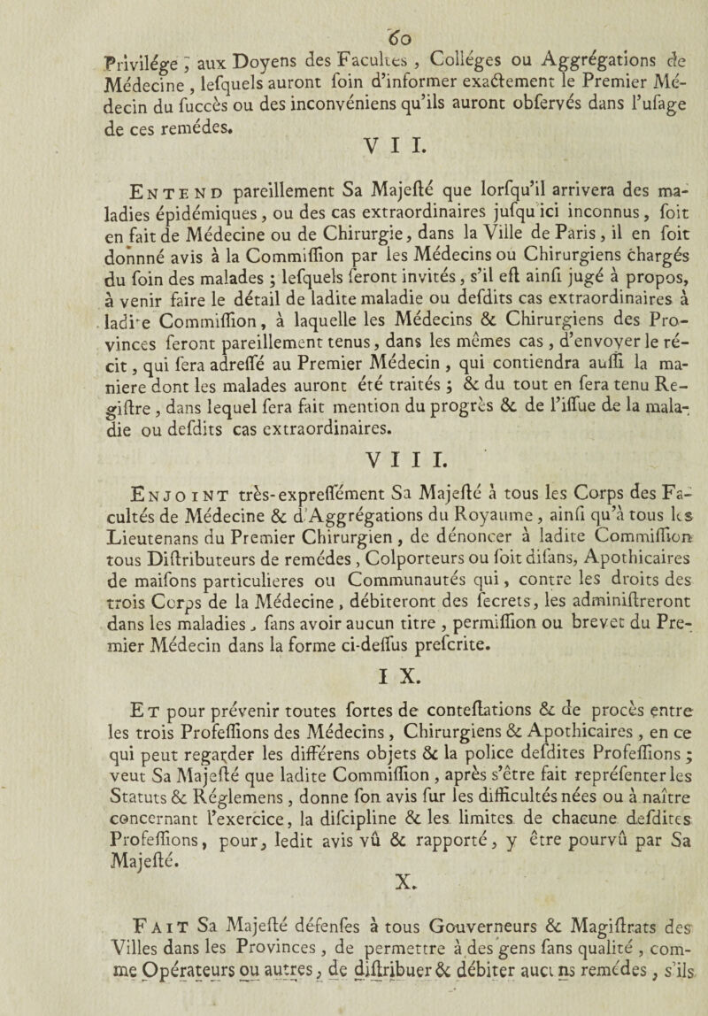 Privilège J aux Doyens des Facultés , Collèges ou Aggrègations de Médecine , lefquels auront foin d’informer exaéfement le Premier Mé¬ decin du fuccès ou des inconvéniens qu’ils auront obfervés dans l’ufage de ces remèdes# V I I# Entend pareillement Sa Majeflé que lorfqu’il arrivera des ma¬ ladies épidémiques , ou des cas extraordinaires jufqu ici inconnus, foit en fait de Médecine ou de Chirurgie, dans la Ville de Paris , il en foit donnné avis à la Commiflion par les Médecins ou Chirurgiens chargés du foin des malades ; lefquels feront invités, s’il eft ainfi jugé à propos, à venir faire le détail de ladite maladie ou defdits cas extraordinaires à ladre Commiflion, à laquelle les Médecins & Chirurgiens des Pro¬ vinces feront pareillement tenus, dans les memes cas , d’envoyer le ré¬ cit , qui fera adrefle au Premier Médecin , qui contiendra aufli la ma¬ niéré dont les malades auront été traités ; & du tout en fera tenu Re- giflre, dans lequel fera fait mention du progrès &. de l’ifliie de la mala¬ die ou defdits cas extraordinaires. VIII. Enjoint très-expreflement Sa Majeflé à tous les Corps des Fa¬ cultés de Médecine & d’Aggrégations du Royaume, ainfi qu’à tous ks Lieutenans du Premier Chirurgien , de dénoncer à ladite Commiflion tous Diftributeurs de remèdes, Colporteurs ou foit difans, Apothicaires de maifons particulières ou Communautés qui, contre les droits des trois Corps de la Médecine , débiteront des fecrets, les adminiflreront dans les maladies fans avoir aucun titre , permiflion ou brevet du Pre¬ mier Médecin dans la forme ci-defliis prefcrite. I X. Et pour prévenir toutes fortes de conteflations & de procès entre les trois Profeflions des Médecins , Chirurgiens & Apothicaires , en ce qui peut regarder les différens objets & la police defdites Profeflions ; veut Sa Majeflé que ladite Commiflion , après s’être fait repréfenter les Statuts & Réglemens, donne fon avis fur les difficultés nées ou à naître concernant l’exercice, la difcipline & les. limites de chacune defdites Profeflions, pour, ledit avis vu & rapporté, y être pourvu par Sa Majeflé. X. Fait Sa Majeflé défenfes à tous Gouverneurs &. Magiflrats des Villes dans les Provinces, de permettre à des gens fans qualité , com¬ me Opérateurs ou autres ; de diflribuerôc débiter auci ns remèdes, s’ils